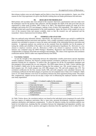 An empirical review of Motivation...
10
that at-home workers were not only happier and less likely to leave but also more productive. Again, one of the
reasons for the Ctrip experiment is to prove that flexible working does not hinder performance but motivates.
III. RESEARCH METHODOLOGY
Both primary and secondary data were utilised in this research. Interviews, questionnaires and case study were
the techniques used for the primary data collection, and this broadens the depth of the data given that just one
organisation is under study (Cochran, 2007; Cohen et al, 2007). The determined samples are made up of five
managers and twenty-five (25) non-managers, making a total of thirty (30) respondents. This sample size was
considered ideal and a good representation of the entire population. Again, the choice of this sample size was in
view of the resources (time and money) available, more so that the research was self sponsored and the
researchers’ choice of precision level (Cochran, 2007).
IV. FINDINGS AND ANALYSIS
Data was analysed using inferential statistics. Specifically, the regression analysis was carried to establish the
link or relationship between motivation and retention. Also a simple correlation coefficient (Pearson’s product-
moment) was calculated to measure or assess the nature and strength of the relationship between motivation and
retention. A regression analysis was carried out on the construct from the reliability test for the purpose of
testing the validity and reliability of the study’s two (null and alternative) hypotheses: Ho: Motivation is a key
element to employee retention, and; H1: Motivation is NOT a key element to employee retention. The test
statistics was computed using the SPSS Package’s Reliability, Regression and Correlation function on the
combined data or responses from both non-managers and managers. The values of the regression and correlation
coefficients and the ANOVA table were imported directly from SPSS.
a. Correlation Analysis
To test the strength of the relationship between the independent variable (motivation) and the dependent
variable (employee retention), the Pearson’s product-moment correlation coefficient was used for each of 33
questions forming the six categories. To achieve this, the responses for all the 30 respondents (managers and
non-managers) were grouped into six core categories. The SPSS output shown on Table 1 below indicates that
the Cronbach’s Alpha score for the questions forming the first category was .586, second category was .797,
third category was .223, fourth category was .629, fifth category was .704, and sixth category was .879. The
correlation coefficients for the first, second, fourth, fifth, and sixth categories were calculated. However, the
correlations coefficient for the third category of question was not computed since it had a low Cronbach’s Alpha
score of .223 which indicates a low level of consistency between the items (questions) being tested. This means
that, comparatively, support services do not play a major role in influencing the employee retention within the
case study organisation.
Table 1: Cronbach’s alpha for the constructs
Section No Construct Dimensions Cronbach’s Alpha
1 Clear roles for team 3 0.892
2 Personal development 3 0.797
3 Support and opportunities
4 Engagement(Retention) 4 0.629
5 Staff satisfaction 4 0.704
6 Compensation 7 0.879
As Table 2 below shows, the correlation analysis was based on the individual scores (responses) for each of the
five core aspects of employee motivation, that is, team roles, personal development, employee engagement,
employee satisfaction, and employee compensation. To allow for objective testing, the correlation analysis was
based on two-tailed tests, meaning that the correlation between the independent and dependent variables was
tested for both directions, that is, positive and negative directions from the significant level or either 0.01 and
0.05.
 