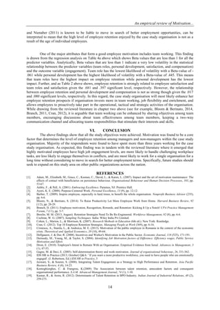 An empirical review of Motivation...
14
and Nienaber (2011) is known to be liable to move in search of better employment opportunities, can be
interpreted to mean that the high level of employee retention enjoyed by the case study organisation is not as a
result of the age of individual employees.
One of the major attributes that form a good employee motivation includes team working. This finding
is drawn from the regression analysis on Table 4a above which shows Beta values that are less than 1 for all the
predictor variables. Analytically, Beta values that are less than 1 indicate a very low volatility in the statistical
relationship between the predictor variables (team roles, personal development, satisfaction, and compensation)
and the outcome variable (engagement). Team role has the lowest likelihood of volatility with a Beta-value of -
.061 while personal development has the highest likelihood of volatility with a Beta-value of .445. This means
that team roles have the highest impact on employee retention while personal development has the lowest
impact. Further, and as Table 2 above shows, employee retention is strongly related to employee satisfaction and
team roles and satisfaction given the .681 and .397 significant level, respectively. However, the relationship
between employee retention and personal development and compensation is not as strong though given the .017
and .080 significant levels, respectively. In this regard, the case study organisation will most likely enhance her
employee retention prospects if organisation invests more in team working, job flexibility and enrichment, and
allows employees to proactively take part in the operational, tactical and strategic activities of the organisation.
While drawing from the reviewed literature in chapter two above (see for example, Bloom & Berinato, 2014,
Branch, 2011, Cran, 2012), it is arguable that team working can be enhanced by sharing objectives among team
members, encouraging discussions about team effectiveness among team members, keeping a two-way
communication channel and allocating teams responsibilities that stimulate their interests and skills.
VI. CONCLUSION
The above findings show that all the study objectives were achieved. Motivation was found to be a core
factor that determines the level of employee retention among managers and non-managers within the case study
organisation. Majority of the respondents were found to have spent more than three years working for the case
study organisation. As expected, this finding was in tandem with the reviewed literature where it emerged that
highly motivated employees have high job engagement levels, are more likely to handle challenging workplace
tasks, are less likely to engage themselves in conflicts, and are most likely to work for a single organisation for a
long time without considering to move in search for better employment terms. Specifically, future studies should
seek to expand on this study area on other public organizations across the nation.
REFERENCES
[1]. Adam, M., Elizabeth, M., Grace, C., Keenan, C., David, L., & Karen, L. (2007). Impact and the art of motivation maintenance: The
effects of contact with beneficiaries on persistence behaviour. Organisational Behaviour and Human Decision Processes, 103, pp.
53-67.
[2]. Ashby, F., & Pell, A. (2001). Embracing Excellence. Paramus, NJ: Prentice Hall.
[3]. Ayers, K. E. (2008). Purpose-Centered Work. Personal Excellence, 13 (9), pp. 12-12.
[4]. Barber, T. (2009). Inspire employee, especially in hard times, to benefit the whole organisation. Nonprofit Business Advisor (235),
pp. 6-6.
[5]. Bloom, N., & Berinato, S. (2014). To Raise Productivity Let More Employee Work from Home. Harvard Business Review, 92
(1/2), pp. 28-29.
[6]. Branch, D. (2011). Employee motivation, Recognition, Rewards, and Retention: Kicking It Up a Notch! CPA Practice Management
Forum, 7 (11), pp. 5-7.
[7]. Breslin, M. M. (2013, August). Retention Strategies Need To Be Re-Engineered. Workforce Management, 92 (8), pp. 6-6.
[8]. Cochran, W. G. (2007). Sampling Techniques. India: Wiley India Pvt Limited.
[9]. Cohen, L., Marion, L., & Morrison, K. (2007). Research Methods in Education (6th ed.). New York: Routledge.
[10]. Cran, C. (2012). Top 10 Employee Retention Strategies. Managing People at Work (369), pp. 6-16.
[11]. Cristescu, A., Stanila, L., & Andreica, M. E. (2013). Motivation of the public employee in Romania in the context of the economic
crisis. Theoretical and Applied Economics, 20 (10), 49-64.
[12]. Delfgaauw, J. & Dur, R. (2008). Incentives and Worker's Motivation in the Public Sector. Economic Journal, 118 (525), 171-191.
[13]. Dermody, M., Young, M., & Taylor, S. (2004). Identifying Job Motivation factors of Difference: Efficiency wages, Public Service
Motivation and Effort.
[14]. Drost, E. (2010). Employee's Intent to Remain With an Organisation: Empirical Evidence from Isreal. Advances in Management, 3
(1), 47-53.
[15]. Gagne, M. & Deci, E. (2005). Self-determination theory and work motivation. Journal of organisational behaviour, 26, 331-362.
[16]. IDS HR in Practice (2013, October) Q&A: ' If you want a more productive workforce, you need to have people who are emotionally
engaged'. (J. Robertson, Ed.) IDS HR in Practice, 3
[17]. Jeswani, S., & Souren, S. (2008). Integrating Talent Engagement as a Strategy to High Performance and Retention. Asia Pacific
Business Review, 4 (4), 14-23.
[18]. Kontoghiorghes, C. & Frangrou, K.(2009) The Association between talent retention, antecedent factors and consequent
organisational performance. S.A.M. Advanced Management Journal, 74 (1), 1-10.
[19]. Kumar, R., & Arora, R. (2012). Determinants of Talent Retention in BPO Industry. Indian Journal of Industrial Relations, 48 (2),
259-273.
 