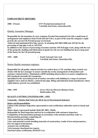 EMPLOYMENT HISTORY
2000 – Present : FTV Proclad international Ltd
Veiwfield, Ind Estate, Glenrothes,Fife.
Quality Assurance Manager.
Responsible for the inception of a new company Proclad International Ltd with a small team of
management and employees from Forth tool and Valve, as part of the team the company's rapid
growth, the current UK Proclad group was formed.
Achieved and maintained first time success in attaining ISO 9001:2000 and API Q1 for the
processing of clap pipe work to API 5LD.
In addition to the success of processing corrosion resistant API 5LD pipe work, along with the rest
of the group the cladding and fabrication of spools for sub sea tree building has been a large part
of the future for the UK proclad group.
1995 - 2000 : Forth Tool and Valve Ltd
Veiwfield, Ind Estate, Glenrothes,Fife.
Senior Quality assurance engineer.
Responsible for all quality related activities in a mid to heavy CNC machine shop, worked very
closely with the Q.A manager to ensure smooth day to day management of all product and
customer related matters. Maintained a QMS including all procedures to ensure compliance to
ISO standards (formally B.S standards).
Specialised in the successful growth of surface corrosion weld cladding in a range of customer
supplied valves and tree blocks, ventured into pipe, fitting and induction bend manufacture where
rapid industry growth was established.
1984 - 1995 : Grove-TK Ltd, Pitreavie Business Park,
Dunfermline, Fife.
QUALITY CONTROL ENGINEER (1989 – 1995)
Commodity – Pipeline Ball Valves for Oil & Gas & Petrochemical Industries
Duties and Responsibilities
Liaison with customer inspection representatives and certification authorities such as Lloyds and
DNV
Major clients represented include Shell, BP, BRV, Mobil,.
Responsible for final inspection and test in co-ordination with customers inspectors.
Compilation of documentation packages in accordance with customer purchase order re.
Documentation packages comprising of:-
Valve material test certification.
Valve and material records detailing materials of construction, results of test and parameters.
Fire test approval documents.
Actuator test certification.
Valve/actuator functional test reports.
Electrical safety certification, BASEEFA etc.
 