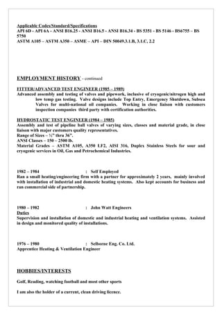 Applicable Codes/Standard/Specifications
API 6D - API 6A - ANSI B16.25 - ANSI B16.5 - ANSI B16.34 - BS 5351 - BS 5146 - BS6755 – BS
5750
ASTM A105 – ASTM A350 – ASME – API – DIN 50049.3.1.B, 3.1.C, 2.2
EMPLOYMENT HISTORY - continued
FITTER/ADVANCED TEST ENGINEER (1985 – 1989)
Advanced assembly and testing of valves and pipework, inclusive of cryogenic/nitrogen high and
low temp gas testing. Valve designs include Top Entry, Emergency Shutdown, Subsea
Valves for multi-national oil companies. Working in close liaison with customers
inspection companies third party with certification authorities.
HYDROSTATIC TEST ENGINEER (1984 – 1985)
Assembly and test of pipeline ball valves of varying sizes, classes and material grade, in close
liaison with major customers quality representatives.
Range of Sizes – ½” thru 36”.
ANSI Classes – 150 – 2500 lb.
Material Grades – ASTM A105, A350 LF2, AISI 316, Duplex Stainless Steels for sour and
cryogenic services in Oil, Gas and Petrochemical Industries.
1982 – 1984 : Self Employed
Ran a small heating/engineering firm with a partner for approximately 2 years, mainly involved
with installation of industrial and domestic heating systems. Also kept accounts for business and
ran commercial side of partnership.
1980 – 1982 : John Watt Engineers
Duties
Supervision and installation of domestic and industrial heating and ventilation systems. Assisted
in design and monitored quality of installations.
1976 – 1980 : Selborne Eng. Co. Ltd.
Apprentice Heating & Ventilation Engineer
HOBBIES/INTERESTS
Golf, Reading, watching football and most other sports
I am also the holder of a current, clean driving licence.
 