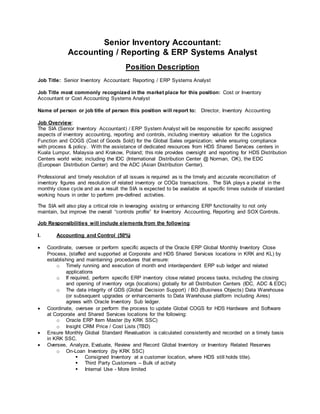 Senior Inventory Accountant:
Accounting / Reporting & ERP Systems Analyst
Position Description
Job Title: Senior Inventory Accountant: Reporting / ERP Systems Analyst
Job Title most commonly recognized in the market place for this position: Cost or Inventory
Accountant or Cost Accounting Systems Analyst
Name of person or job title of person this position will report to: Director, Inventory Accounting
Job Overview:
The SIA (Senior Inventory Accountant) / ERP System Analyst will be responsible for specific assigned
aspects of inventory accounting, reporting and controls, including inventory valuation for the Logistics
Function and COGS (Cost of Goods Sold) for the Global Sales organization; while ensuring compliance
with process & policy. With the assistance of dedicated resources from HDS Shared Services centers in
Kuala Lumpur, Malaysia and Krakow, Poland; this role provides oversight and reporting for HDS Distribution
Centers world wide; including the IDC (International Distribution Center @ Norman, OK), the EDC
(European Distribution Center) and the ADC (Asian Distribution Center).
Professional and timely resolution of all issues is required as is the timely and accurate reconciliation of
inventory figures and resolution of related inventory or COGs transactions. The SIA plays a pivotal in the
monthly close cycle and as a result the SIA is expected to be available at specific times outside of standard
working hours in order to perform pre-defined activities.
The SIA will also play a critical role in leveraging existing or enhancing ERP functionality to not only
maintain, but improve the overall “controls profile” for Inventory Accounting, Reporting and SOX Controls.
Job Responsibilities will include elements from the following:
I. Accounting and Control (50%)
 Coordinate, oversee or perform specific aspects of the Oracle ERP Global Monthly Inventory Close
Process, (staffed and supported at Corporate and HDS Shared Services locations in KRK and KL) by
establishing and maintaining procedures that ensure:
o Timely running and execution of month end interdependent ERP sub ledger and related
applications
o If required, perform specific ERP inventory close related process tasks, including the closing
and opening of inventory orgs (locations) globally for all Distribution Centers (IDC, ADC & EDC)
o The data integrity of GDS (Global Decision Support) / BO (Business Objects) Data Warehouse
(or subsequent upgrades or enhancements to Data Warehouse platform including Aires)
agrees with Oracle Inventory Sub ledger.
 Coordinate, oversee or perform the process to update Global COGS for HDS Hardware and Software
at Corporate and Shared Services locations for the following:
o Oracle ERP Item Master (by KRK SSC)
o Insight CRM Price / Cost Lists (TBD)
 Ensure Monthly Global Standard Revaluation is calculated consistently and recorded on a timely basis
in KRK SSC.
 Oversee, Analyze, Evaluate, Review and Record Global Inventory or Inventory Related Reserves
o On-Loan Inventory (by KRK SSC)
 Consigned Inventory at a customer location, where HDS still holds title).
 Third Party Customers – Bulk of activity
 Internal Use - More limited
 