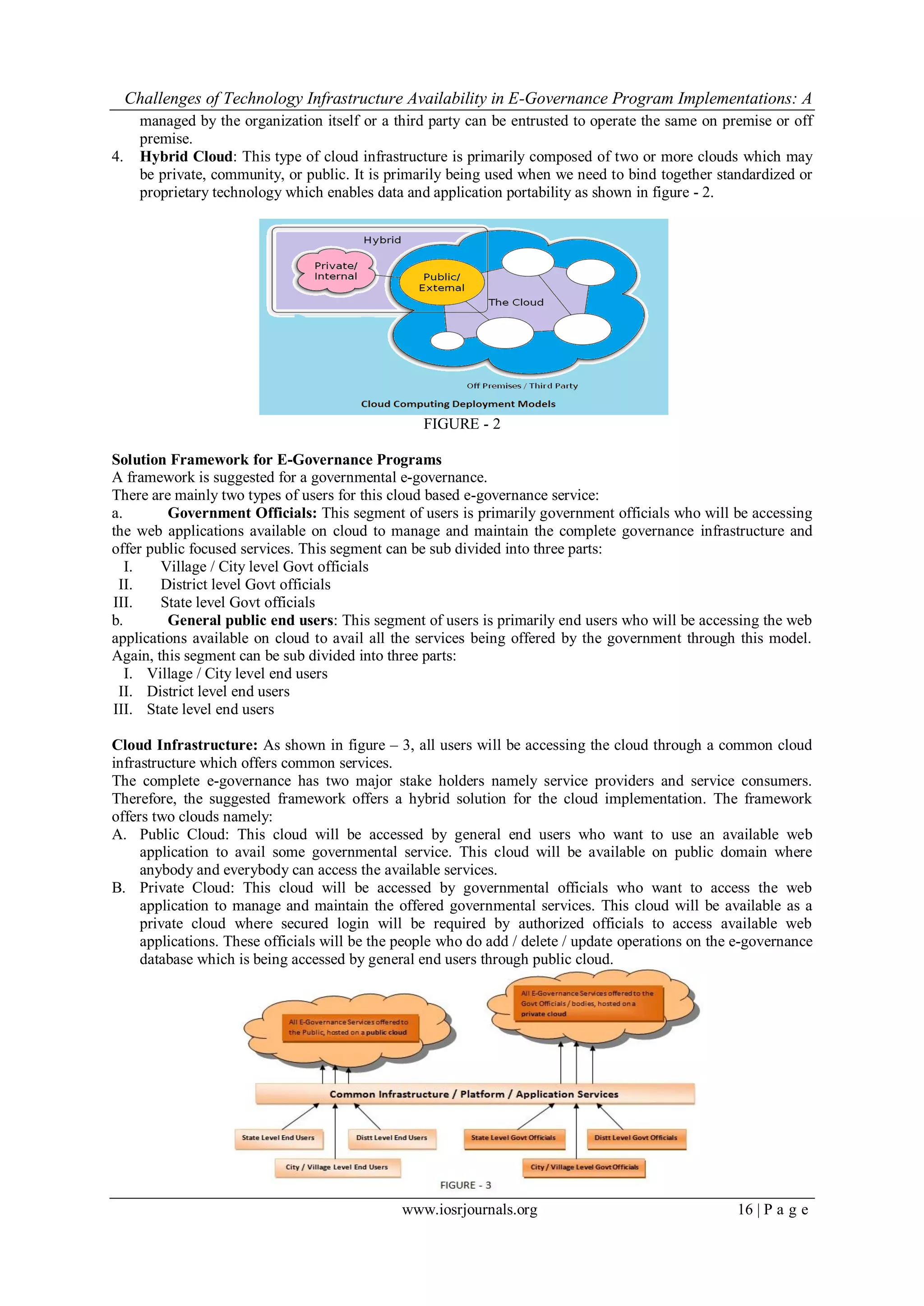 Challenges of Technology Infrastructure Availability in E-Governance Program Implementations: A
www.iosrjournals.org 16 | P a g e
managed by the organization itself or a third party can be entrusted to operate the same on premise or off
premise.
4. Hybrid Cloud: This type of cloud infrastructure is primarily composed of two or more clouds which may
be private, community, or public. It is primarily being used when we need to bind together standardized or
proprietary technology which enables data and application portability as shown in figure - 2.
FIGURE - 2
Solution Framework for E-Governance Programs
A framework is suggested for a governmental e-governance.
There are mainly two types of users for this cloud based e-governance service:
a. Government Officials: This segment of users is primarily government officials who will be accessing
the web applications available on cloud to manage and maintain the complete governance infrastructure and
offer public focused services. This segment can be sub divided into three parts:
I. Village / City level Govt officials
II. District level Govt officials
III. State level Govt officials
b. General public end users: This segment of users is primarily end users who will be accessing the web
applications available on cloud to avail all the services being offered by the government through this model.
Again, this segment can be sub divided into three parts:
I. Village / City level end users
II. District level end users
III. State level end users
Cloud Infrastructure: As shown in figure – 3, all users will be accessing the cloud through a common cloud
infrastructure which offers common services.
The complete e-governance has two major stake holders namely service providers and service consumers.
Therefore, the suggested framework offers a hybrid solution for the cloud implementation. The framework
offers two clouds namely:
A. Public Cloud: This cloud will be accessed by general end users who want to use an available web
application to avail some governmental service. This cloud will be available on public domain where
anybody and everybody can access the available services.
B. Private Cloud: This cloud will be accessed by governmental officials who want to access the web
application to manage and maintain the offered governmental services. This cloud will be available as a
private cloud where secured login will be required by authorized officials to access available web
applications. These officials will be the people who do add / delete / update operations on the e-governance
database which is being accessed by general end users through public cloud.
 