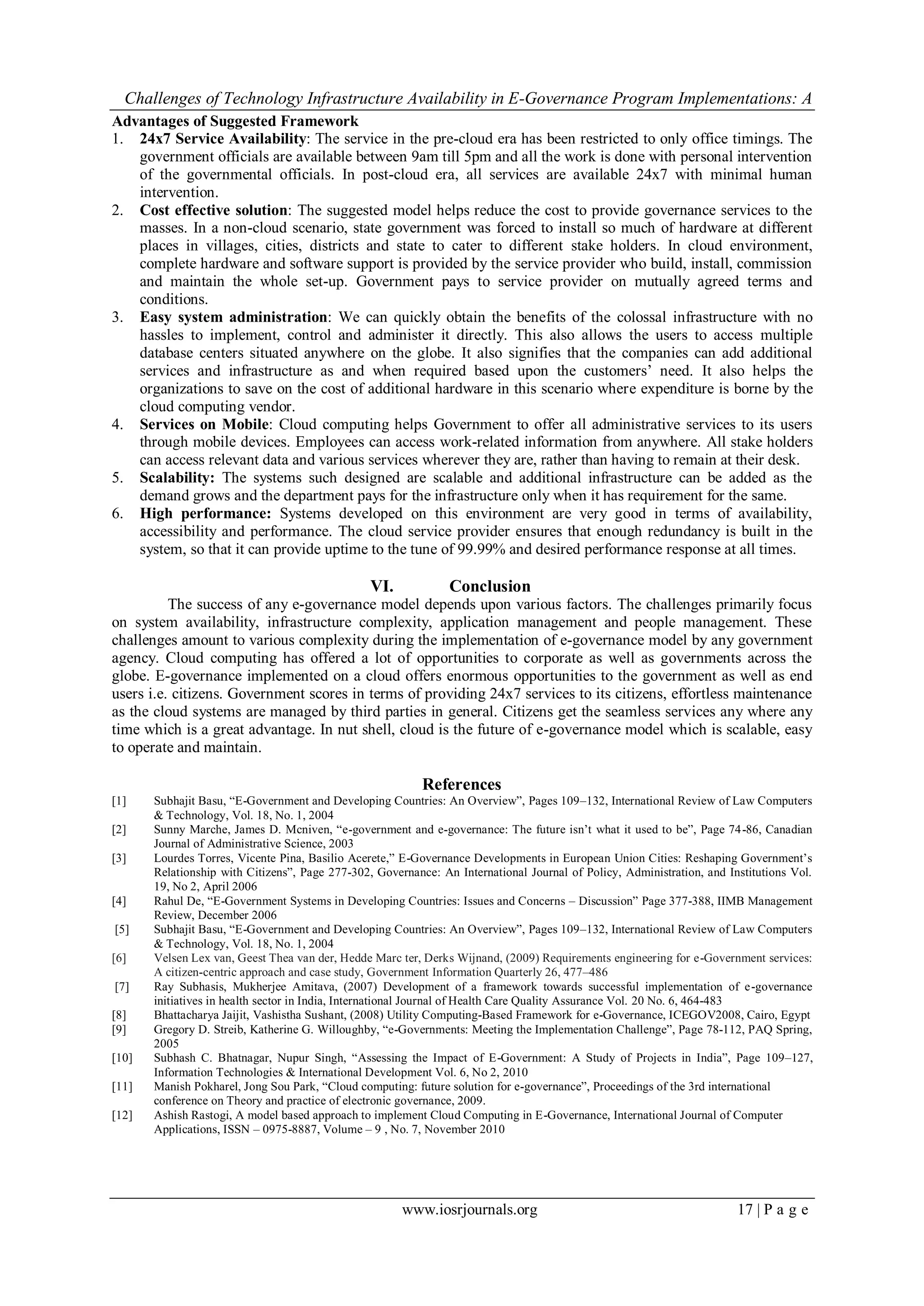 Challenges of Technology Infrastructure Availability in E-Governance Program Implementations: A
www.iosrjournals.org 17 | P a g e
Advantages of Suggested Framework
1. 24x7 Service Availability: The service in the pre-cloud era has been restricted to only office timings. The
government officials are available between 9am till 5pm and all the work is done with personal intervention
of the governmental officials. In post-cloud era, all services are available 24x7 with minimal human
intervention.
2. Cost effective solution: The suggested model helps reduce the cost to provide governance services to the
masses. In a non-cloud scenario, state government was forced to install so much of hardware at different
places in villages, cities, districts and state to cater to different stake holders. In cloud environment,
complete hardware and software support is provided by the service provider who build, install, commission
and maintain the whole set-up. Government pays to service provider on mutually agreed terms and
conditions.
3. Easy system administration: We can quickly obtain the benefits of the colossal infrastructure with no
hassles to implement, control and administer it directly. This also allows the users to access multiple
database centers situated anywhere on the globe. It also signifies that the companies can add additional
services and infrastructure as and when required based upon the customers’ need. It also helps the
organizations to save on the cost of additional hardware in this scenario where expenditure is borne by the
cloud computing vendor.
4. Services on Mobile: Cloud computing helps Government to offer all administrative services to its users
through mobile devices. Employees can access work-related information from anywhere. All stake holders
can access relevant data and various services wherever they are, rather than having to remain at their desk.
5. Scalability: The systems such designed are scalable and additional infrastructure can be added as the
demand grows and the department pays for the infrastructure only when it has requirement for the same.
6. High performance: Systems developed on this environment are very good in terms of availability,
accessibility and performance. The cloud service provider ensures that enough redundancy is built in the
system, so that it can provide uptime to the tune of 99.99% and desired performance response at all times.
VI. Conclusion
The success of any e-governance model depends upon various factors. The challenges primarily focus
on system availability, infrastructure complexity, application management and people management. These
challenges amount to various complexity during the implementation of e-governance model by any government
agency. Cloud computing has offered a lot of opportunities to corporate as well as governments across the
globe. E-governance implemented on a cloud offers enormous opportunities to the government as well as end
users i.e. citizens. Government scores in terms of providing 24x7 services to its citizens, effortless maintenance
as the cloud systems are managed by third parties in general. Citizens get the seamless services any where any
time which is a great advantage. In nut shell, cloud is the future of e-governance model which is scalable, easy
to operate and maintain.
References
[1] Subhajit Basu, “E-Government and Developing Countries: An Overview”, Pages 109–132, International Review of Law Computers
& Technology, Vol. 18, No. 1, 2004
[2] Sunny Marche, James D. Mcniven, “e-government and e-governance: The future isn’t what it used to be”, Page 74-86, Canadian
Journal of Administrative Science, 2003
[3] Lourdes Torres, Vicente Pina, Basilio Acerete,” E-Governance Developments in European Union Cities: Reshaping Government’s
Relationship with Citizens”, Page 277-302, Governance: An International Journal of Policy, Administration, and Institutions Vol.
19, No 2, April 2006
[4] Rahul De, “E-Government Systems in Developing Countries: Issues and Concerns – Discussion” Page 377-388, IIMB Management
Review, December 2006
[5] Subhajit Basu, “E-Government and Developing Countries: An Overview”, Pages 109–132, International Review of Law Computers
& Technology, Vol. 18, No. 1, 2004
[6] Velsen Lex van, Geest Thea van der, Hedde Marc ter, Derks Wijnand, (2009) Requirements engineering for e-Government services:
A citizen-centric approach and case study, Government Information Quarterly 26, 477–486
[7] Ray Subhasis, Mukherjee Amitava, (2007) Development of a framework towards successful implementation of e-governance
initiatives in health sector in India, International Journal of Health Care Quality Assurance Vol. 20 No. 6, 464-483
[8] Bhattacharya Jaijit, Vashistha Sushant, (2008) Utility Computing-Based Framework for e-Governance, ICEGOV2008, Cairo, Egypt
[9] Gregory D. Streib, Katherine G. Willoughby, “e-Governments: Meeting the Implementation Challenge”, Page 78-112, PAQ Spring,
2005
[10] Subhash C. Bhatnagar, Nupur Singh, “Assessing the Impact of E-Government: A Study of Projects in India”, Page 109–127,
Information Technologies & International Development Vol. 6, No 2, 2010
[11] Manish Pokharel, Jong Sou Park, “Cloud computing: future solution for e-governance”, Proceedings of the 3rd international
conference on Theory and practice of electronic governance, 2009.
[12] Ashish Rastogi, A model based approach to implement Cloud Computing in E-Governance, International Journal of Computer
Applications, ISSN – 0975-8887, Volume – 9 , No. 7, November 2010
 