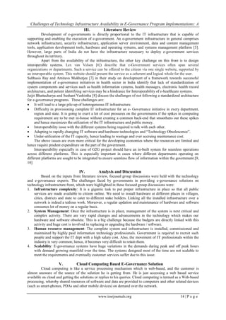 Challenges of Technology Infrastructure Availability in E-Governance Program Implementations: A
www.iosrjournals.org 14 | P a g e
III. Literature Review
Development of e-governments is directly proportional to the IT infrastructure that is capable of
supporting and enabling the execution of e-government. An e-government infrastructure in general comprises
network infrastructure, security infrastructure, application server environment, data and content management
tools, application development tools, hardware and operating systems, and systems management platform [5].
However, large parts of India do not have the infrastructure necessary to deploy e-government services
throughout its territory.
Apart from the availability of the infrastructure, the other key challenge on this front is to design
interoperable systems. Lex van Velsen [6]) describe that e-Government services often span several
organizations or departments. Such a service can be offered to the citizen via one single website, supported by
an interoperable system. This website should present the service as a coherent and logical whole for the user.
Subhasis Ray and Amitava Mukherjee [7] in their study on development of a framework towards successful
implementation of e-governance initiatives in health sector in India identify that lack of standardization of
system components and services such as health information systems, health messages, electronic health record
architecture, and patient identifying services may be a hindrance for Interoperability of e-healthcare systems.
Jaijit Bhattacharya and Sushant Vashistha [8] discuss the challenges of not following a standardized architecture
for e-governance programs. These challenges are:
 It will lead to a large pile-up of heterogeneous IT infrastructure.
 Difficulty in provisioning complete IT infrastructure for an e- Governance initiative in every department,
region and state. It is going to exert a lot of cost pressures on the governments if the spikes in computing
requirement are to be met in-house without creating a common back-end that smoothens out these spikes
and hence maximizes the utilization of the IT infrastructure and public money.
 Interoperability issue with the different systems being required to talk with each other.
 Adapting to rapidly changing IT software and hardware technologies and “Technology Obsolescence”.
 Under-utilization of the IT capacity, hence leading to wastage and ever accruing maintenance cost.
The above issues are even more critical for the developing economies where the resources are limited and
hence require prudent expenditure on the part of the government.
Interoperability especially in case of G2G project should have an in-built system for seamless operations
across different platforms. This is especially important in cases where different departments operating on
different platforms are sought to be integrated to ensure seamless flow of information within the government.[9,
10]
IV. Analysis and Discussion
Based on the inputs from literature review, focused group discussions were held with the technology
and e-governance experts. The challenges faced by governments in providing e-governance solutions on
technology infrastructure front, which were highlighted in these focused group discussions were:
1. Infrastructure complexity: It is a gigantic task to put proper infrastructure in place so that all public
services are made available to citizen online. We need to install hardware at different places in villages,
cities, districts and state to cater to different stake holders. Linking all the installed infrastructure over a
network is indeed a tedious work. Moreover, a regular updation and maintenance of hardware and software
consumes lot of money on a regular basis.
2. System Management: Once the infrastructure is in place, management of the system is next critical and
complex activity. There are very rapid changes and advancements in the technology which makes our
hardware and software obsolete. This is a big challenge because the budgets are directly linked with this
activity and huge cost is involved in replacing or upgrading the hardware / software.
3. Human resource management: The complete system and infrastructure is installed, commissioned and
maintained by highly paid information technology professionals. Government is required to recruit such
people and support the IT dept with a high salary cost. Also, the movement of IT professionals within the
industry is very common; hence, it becomes very difficult to retain them.
4. Scalability: E-governance systems have huge variations in the demands during peak and off peak hours
with demand growing manifold over the time. The systems designed most of the time are not scalable to
meet the requirements and eventually customer services suffer due to this issue.
V. Cloud Computing Based E-Governance Solution
Cloud computing is like a service processing mechanism which is web-based, and the customer is
almost unaware of the source of the solution he is getting from. He is just accessing a web based service
available on cloud and getting the solutions or replies to his queries. Cloud computing is termed as a Web-based
processing, whereby shared resources of software and data are provided to computers and other related devices
(such as smart-phones, PDAs and other mobile devices) on demand over the network.
 