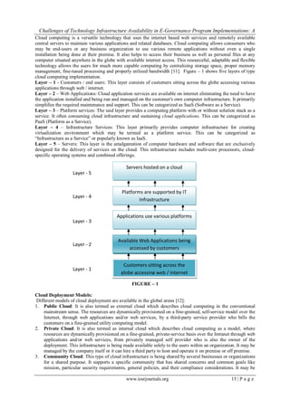 Challenges of Technology Infrastructure Availability in E-Governance Program Implementations: A
www.iosrjournals.org 15 | P a g e
Cloud computing is a versatile technology that uses the internet based web services and remotely available
central servers to maintain various applications and related databases. Cloud computing allows consumers who
may be end-users or any business organization to use various remote applications without even a single
installation being done at their premise. It also helps to access their business as well as personal files at any
computer situated anywhere in the globe with available internet access. This resourceful, adaptable and flexible
technology allows the users for much more capable computing by centralizing storage space, proper memory
management, fine-tuned processing and properly utilized bandwidth [11]. Figure – 1 shows five layers of type
cloud computing implementation.
Layer – 1 - Customers / end users: This layer consists of customers sitting across the globe accessing various
applications through web / internet.
Layer – 2 – Web Applications: Cloud application services are available on internet eliminating the need to have
the application installed and being run and managed on the customer's own computer infrastructure. It primarily
simplifies the required maintenance and support. This can be categorized as SaaS (Software as a Service).
Layer – 3 – Platform services: The said layer provides a computing platform with or without solution stack as a
service. It often consuming cloud infrastructure and sustaining cloud applications. This can be categorized as
PaaS (Platform as a Service).
Layer – 4 – Infrastructure Services: This layer primarily provides computer infrastructure for creating
virtualization environment which may be termed as a platform service. This can be categorized as
“Infrastructure as a Service” or popularly known as IaaS.
Layer – 5 – Servers: This layer is the amalgamation of computer hardware and software that are exclusively
designed for the delivery of services on the cloud. This infrastructure includes multi-core processors, cloud-
specific operating systems and combined offerings.
FIGURE – 1
Cloud Deployment Models:
Different models of cloud deployment are available in the global arena [12]:
1. Public Cloud: It is also termed as external cloud which describes cloud computing in the conventional
mainstream sense. The resources are dynamically provisioned on a fine-grained, self-service model over the
Internet, through web applications and/or web services, by a third-party service provider who bills the
customers on a fine-grained utility computing model.
2. Private Cloud: It is also termed as internal cloud which describes cloud computing as a model, where
resources are dynamically provisioned on a fine-grained, private-service basis over the Intranet through web
applications and/or web services, from privately managed self provider who is also the owner of the
deployment. This infrastructure is being made available solely to the users within an organization. It may be
managed by the company itself or it can hire a third party to host and operate it on premise or off premise.
3. Community Cloud: This type of cloud infrastructure is being shared by several businesses or organizations
for a shared purpose. It supports a specific community that has shared concerns and common goals like
mission, particular security requirements, general policies, and their compliance considerations. It may be
Servers hosted on a cloud
Platforms are supported by IT
Infrastructure
Applications use various platforms
Available Web Applications being
accessed by customers
Customers sitting across the
globe accessing web / internet
Layer - 5
Layer - 4
Layer - 3
Layer - 2
Layer - 1
 