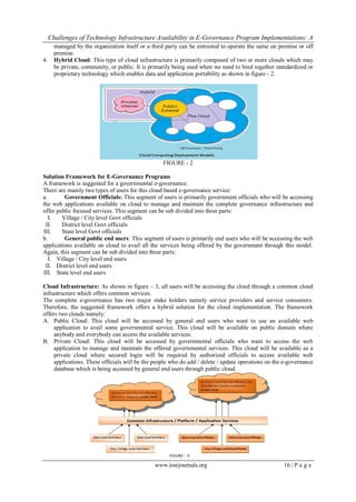 Challenges of Technology Infrastructure Availability in E-Governance Program Implementations: A
www.iosrjournals.org 16 | P a g e
managed by the organization itself or a third party can be entrusted to operate the same on premise or off
premise.
4. Hybrid Cloud: This type of cloud infrastructure is primarily composed of two or more clouds which may
be private, community, or public. It is primarily being used when we need to bind together standardized or
proprietary technology which enables data and application portability as shown in figure - 2.
FIGURE - 2
Solution Framework for E-Governance Programs
A framework is suggested for a governmental e-governance.
There are mainly two types of users for this cloud based e-governance service:
a. Government Officials: This segment of users is primarily government officials who will be accessing
the web applications available on cloud to manage and maintain the complete governance infrastructure and
offer public focused services. This segment can be sub divided into three parts:
I. Village / City level Govt officials
II. District level Govt officials
III. State level Govt officials
b. General public end users: This segment of users is primarily end users who will be accessing the web
applications available on cloud to avail all the services being offered by the government through this model.
Again, this segment can be sub divided into three parts:
I. Village / City level end users
II. District level end users
III. State level end users
Cloud Infrastructure: As shown in figure – 3, all users will be accessing the cloud through a common cloud
infrastructure which offers common services.
The complete e-governance has two major stake holders namely service providers and service consumers.
Therefore, the suggested framework offers a hybrid solution for the cloud implementation. The framework
offers two clouds namely:
A. Public Cloud: This cloud will be accessed by general end users who want to use an available web
application to avail some governmental service. This cloud will be available on public domain where
anybody and everybody can access the available services.
B. Private Cloud: This cloud will be accessed by governmental officials who want to access the web
application to manage and maintain the offered governmental services. This cloud will be available as a
private cloud where secured login will be required by authorized officials to access available web
applications. These officials will be the people who do add / delete / update operations on the e-governance
database which is being accessed by general end users through public cloud.
 