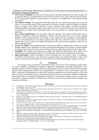 Challenges of Technology Infrastructure Availability in E-Governance Program Implementations: A
www.iosrjournals.org 17 | P a g e
Advantages of Suggested Framework
1. 24x7 Service Availability: The service in the pre-cloud era has been restricted to only office timings. The
government officials are available between 9am till 5pm and all the work is done with personal intervention
of the governmental officials. In post-cloud era, all services are available 24x7 with minimal human
intervention.
2. Cost effective solution: The suggested model helps reduce the cost to provide governance services to the
masses. In a non-cloud scenario, state government was forced to install so much of hardware at different
places in villages, cities, districts and state to cater to different stake holders. In cloud environment,
complete hardware and software support is provided by the service provider who build, install, commission
and maintain the whole set-up. Government pays to service provider on mutually agreed terms and
conditions.
3. Easy system administration: We can quickly obtain the benefits of the colossal infrastructure with no
hassles to implement, control and administer it directly. This also allows the users to access multiple
database centers situated anywhere on the globe. It also signifies that the companies can add additional
services and infrastructure as and when required based upon the customers’ need. It also helps the
organizations to save on the cost of additional hardware in this scenario where expenditure is borne by the
cloud computing vendor.
4. Services on Mobile: Cloud computing helps Government to offer all administrative services to its users
through mobile devices. Employees can access work-related information from anywhere. All stake holders
can access relevant data and various services wherever they are, rather than having to remain at their desk.
5. Scalability: The systems such designed are scalable and additional infrastructure can be added as the
demand grows and the department pays for the infrastructure only when it has requirement for the same.
6. High performance: Systems developed on this environment are very good in terms of availability,
accessibility and performance. The cloud service provider ensures that enough redundancy is built in the
system, so that it can provide uptime to the tune of 99.99% and desired performance response at all times.
VI. Conclusion
The success of any e-governance model depends upon various factors. The challenges primarily focus
on system availability, infrastructure complexity, application management and people management. These
challenges amount to various complexity during the implementation of e-governance model by any government
agency. Cloud computing has offered a lot of opportunities to corporate as well as governments across the
globe. E-governance implemented on a cloud offers enormous opportunities to the government as well as end
users i.e. citizens. Government scores in terms of providing 24x7 services to its citizens, effortless maintenance
as the cloud systems are managed by third parties in general. Citizens get the seamless services any where any
time which is a great advantage. In nut shell, cloud is the future of e-governance model which is scalable, easy
to operate and maintain.
References
[1] Subhajit Basu, “E-Government and Developing Countries: An Overview”, Pages 109–132, International Review of Law Computers
& Technology, Vol. 18, No. 1, 2004
[2] Sunny Marche, James D. Mcniven, “e-government and e-governance: The future isn’t what it used to be”, Page 74-86, Canadian
Journal of Administrative Science, 2003
[3] Lourdes Torres, Vicente Pina, Basilio Acerete,” E-Governance Developments in European Union Cities: Reshaping Government’s
Relationship with Citizens”, Page 277-302, Governance: An International Journal of Policy, Administration, and Institutions Vol.
19, No 2, April 2006
[4] Rahul De, “E-Government Systems in Developing Countries: Issues and Concerns – Discussion” Page 377-388, IIMB Management
Review, December 2006
[5] Subhajit Basu, “E-Government and Developing Countries: An Overview”, Pages 109–132, International Review of Law Computers
& Technology, Vol. 18, No. 1, 2004
[6] Velsen Lex van, Geest Thea van der, Hedde Marc ter, Derks Wijnand, (2009) Requirements engineering for e-Government services:
A citizen-centric approach and case study, Government Information Quarterly 26, 477–486
[7] Ray Subhasis, Mukherjee Amitava, (2007) Development of a framework towards successful implementation of e-governance
initiatives in health sector in India, International Journal of Health Care Quality Assurance Vol. 20 No. 6, 464-483
[8] Bhattacharya Jaijit, Vashistha Sushant, (2008) Utility Computing-Based Framework for e-Governance, ICEGOV2008, Cairo, Egypt
[9] Gregory D. Streib, Katherine G. Willoughby, “e-Governments: Meeting the Implementation Challenge”, Page 78-112, PAQ Spring,
2005
[10] Subhash C. Bhatnagar, Nupur Singh, “Assessing the Impact of E-Government: A Study of Projects in India”, Page 109–127,
Information Technologies & International Development Vol. 6, No 2, 2010
[11] Manish Pokharel, Jong Sou Park, “Cloud computing: future solution for e-governance”, Proceedings of the 3rd international
conference on Theory and practice of electronic governance, 2009.
[12] Ashish Rastogi, A model based approach to implement Cloud Computing in E-Governance, International Journal of Computer
Applications, ISSN – 0975-8887, Volume – 9 , No. 7, November 2010
 