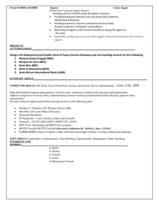 From 01/2008 to 04/2008 Egynet Cairo, Egypt
Position held: Technical Support Engineer
Handling calls for TE DATA Arabic & English customers.
• Troubleshooting the Network over the phone (DSL problems:
ADSL& Mail & Domain).
• Handling customer's inquiries completely and accurately.
Resolve customer's complaints and problems.
• Observing the agents, solve all kind of problems facing the agents or
the work.
• Install DSL, configuring routers and DSL Support, Network administration & Technical
support.
PROJECTS
ACCOMPLISHED________________________________________________________________________________
Design and Deployment and health check of Fawry Service (Gateway and core-banking service) on the Following:
1- National bank of Egypt (NBE)
2- Banque De Caire (BDC)
3- Bank Misr (BM)
4- Bank of Alexandria (BOA)
5- Arab African International Bank (AAIB)
SUMMARY SKILLS_______________________________________________________________________________________
COMPUTER SKILLS: MS Word, Excel, PowerPoint, Access, Internet use, Server Administration , HTML, CSS , PHP .
Help desk technical support representative, with five years’ experience working with end-users and professionals.
Adheres to high level of service ethics, demonstrating customer-oriented communication skills and quick grasp of client
requirements.
Provides technical support and problem solving services on the following areas:
• Windows 7, Windows XP, Windows Server 2008.
• MS Office 2013 and Office 2010 suites.
• Microsoft SharePoint.
• IP Peripherals – Cisco switches, routers and firewalls.
• Protocols – TCP/IP, DNS, DHCP, SMTP, FTP , HTTP
• IBM Tivoli Monitoring and IBM Tivoli products
• MCITP Certified MCITP Certified (Microsoft Certification ID : 9101812) , Date : 5/5/2012 .
• LANGUAGES: Fluent in English, Arabic with basic knowledge in Indian (writing, reading and speaking) .
SOFT SKILLS: Leadership, Communication, Team-Building, Organizational, Management, Public Speaking .
INTERESTS AND
HOBBIES__________________________________________________________________________________
• Sports
• Artistic
• Cultural
• Social
• Meeting new Friends
 