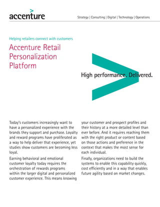 Accenture Retail
Personalization
Platform
Helping retailers connect with customers
Today’s customers increasingly want to
have a personalized experience with the
brands they support and purchase. Loyalty
and reward programs have proliferated as
a way to help deliver that experience, yet
studies show customers are becoming less
loyal.
Earning behavioral and emotional
customer loyalty today requires the
orchestration of rewards programs
within the larger digital and personalized
customer experience. This means knowing
your customer and prospect profiles and
their history at a more detailed level than
ever before. And it requires reaching them
with the right product or content based
on those actions and preference in the
context that makes the most sense for
each individual.
Finally, organizations need to build the
systems to enable this capability quickly,
cost efficiently and in a way that enables
future agility based on market changes.
 