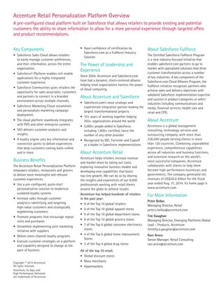 Copyright © 2015 Accenture
All rights reserved.
Accenture, its logo, and
High Performance Delivered
are trademarks of Accenture.
Key Components
•	 Salesforce Sales Cloud allows retailers
to easily manage customer preferences,
and their information, across the entire
organization.
•	 Salesforce1 Platform enables rich mobile
applications for a highly integrated
customer experience.
•	 Salesforce Communities gives retailers the
opportunity for sales associates, customers
and partners to connect in a branded
environment across multiple channels.
•	 Salesforce Marketing Cloud streamlines
and personalizes marketing campaign
deployment.
•	 The cloud platform seamlessly Integrates
with POS and other enterprise systems.
•	 SAS delivers customer analytics and
insights.
•	 A loyalty engine uses key information and
connection points to deliver experiences
that keep customers coming back—online
and in store.
Business Benefits
The Accenture Retail Personalization Platform
empowers retailers, restaurants and grocers
to deliver more meaningful and relevant
customer experiences.
•	 Use a pre-configured, quick-start
personalization solution to modernize
outdated loyalty systems
•	 Increase sales through customer
analytics—identifying and targeting
high-value customers and strategically
segmenting customers
•	 Promote programs that encourage repeat
visits and purchases
•	 Streamline implementing joint marketing
initiative with suppliers
•	 Deliver omni-channel loyalty programs
•	 Execute customer strategies on a platform
and capability designed to change at the
pace of business
•	 Have confidence of certification by
Salesforce.com as a Fullforce Industry
Solution
The Power of Leadership and
Experience
Since 2004, Accenture and Salesforce.com
have had a dynamic, client-centered alliance
helping retail organizations harness the power
of cloud computing.
About Accenture and Salesforce
•	 Salesforce.com’s most strategic and
experienced integration partner leading the
largest transformational projects
•	 10+ years of working together helping
250+ organizations around the world
•	 5,000+ people skilled in Salesforce,
including 1,900+ certified, twice the
number of any other provider
•	 Recognized by IDC, Forrester and CapioIT
as a leader in Salesforce implementations
About Accenture Retail
Accenture helps retailers increase revenue
and market share by taking out costs,
exploring innovative business models and
developing new capabilities that boost
top-line growth. We can do so by sharing
the insights and experiences of our 9,000
professionals working with retail clients
around the globe to achieve results.
Accenture has helped hundreds of retailers
in the past year:
•	 9 of the Top 10 global retailers
•	 9 of the Top 10 global apparel stores
•	 9 of the Top 10 global department stores
•	 9 of the Top 10 global grocery stores
•	 7 of the Top 8 global consumer electronics
stores
•	 4 of the Top 6 global home improvement
Stores
•	 3 of the Top 4 global drug stores
All of the top 10 retail:
•	 Global discount stores
•	 Mass merchants
•	 Hypermarkets
About Salesforce Fullforce
The Certified Salesforce Fullforce Program
is a new industry-focused initiative that
enables salesforce.com partners to go to
market with specialized solutions that drive
customer transformation across a number
of key industries. A key component of the
Salesforce.com Cloud Alliance Program, the
Fullforce initiative recognizes partners who
achieve sales and delivery objectives with
validated Salesforce implementation expertise
and success in product categories or select
industries including communications and
media, financial services, health care and
retail and CPG.
About Accenture
Accenture is a global management
consulting, technology services and
outsourcing company, with more than
336,000 people serving clients in more
than 120 countries. Combining unparalleled
experience, comprehensive capabilities
across all industries and business functions,
and extensive research on the world’s
most successful companies, Accenture
collaborates with clients to help them
become high-performance businesses and
governments. The company generated net
revenues of US$30.0 billion for the fiscal
year ended Aug. 31, 2014. Its home page is
www.accenture.com.
For More Information
Peter Bellas
Managing Director, Retail
peter.c.bellas@accenture.com
Tim Gaughan
Managing Director, Emerging Platforms Global
Lead – Products, Accenture
timothy.a.gaughan@accenture.com
Ravi Arora
Senior Manager, Retail Consulting
ravi.arora@accenture.com
Accenture Retail Personalization Platform Overview
A pre-configured cloud platform built on Salesforce that allows retailers to provide existing and potential
customers the ability to share information to allow for a more personal experience through targeted offers
and product recommendations.
 