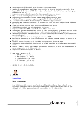 Page2of5
 Directly reporting to HR Manager to ensure efficient and accurate administration
 Updating the staffs information Salary details, leave& Overtimes for payroll (in Company Software-HRMS NET)
 Responsible for final settlements (EOSB) for all resigned and terminated staffs of RAK Airways as per the company
policy and UAE labor law.
 Preparation of flying per diem for captains, first officers, cadet pilots, pursers & cabin crews
 Plays a key role in conducting drug and alcohol test for the cockpit & cabin crews.
 Preparation of Leave reports and accruals of all staffs of RAK Airways staffs every month.
 Collection of all payroll documents every month to proceed for the deductions & additions.
 Assisting recruitment staff with the recruitment process and in finding up good employees
 Coordinating with the Group Travel agency for the reservation of the staff tickets including Annual, Joining and
Separation tickets.
 Issuing staff discount tickets and annual tickets through SITA reservation system
 Maintaining the attendance of all staffs and managers every month.
 Preparation of ID cards for RAK Airways Staffs, Crews & Other related crews
 Preparing and processing applications and requests for leaves, allowances, bank & service letters, and other special
requests by employees and communicating initiated actions to the respective dept. heads or supervisors.
 Maintaining personnel files and employee records for reference and assisting other department by providing necessary
employee information.
 Arrangement of Hotels and ticket for pilots going for screening and SIM.
 Calculation of per diem for the staffs attending training and forwarding the same to finance to proceed for the
payments.
 Settling all types of invoices like Etisalat, Du, FEWA, travel agencies and others every month.
 Preparation of Request for Payments and verification the invoices belonged to HR including Tickets, Hotel bookings,
and etc.
 Handling Company’s Mobiles and SIM Cards and monitoring and updating the list of staff that are provided Co.
mobile; and preparation the list of the monthly bills.
 Preparation of all reports requested by HR Manager.
 KEY ROLE INTERACTIONS
1. HR Manager – RAK Airways
2. HR Supervisor – RAK Airways
3. VP-Commercial – RAK Airways
4. IT Department – RAK Airways
 LINKED-IN RECOMMENDATIONS:
1.
WinnioCollado
Digital Solutions Expert
I was highly impressed by Mohamed Ansari's ability as an HR practitioner. He was able to do his role in very
efficient and ethical manner. Ansari's considerable know-how makes him an excellent addition to any HR team.
I'd happily work with him again and unreservedly recommend him for a HR officer position.
 