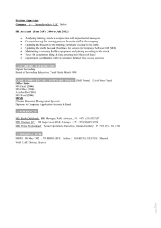 Page3of5
Previous Experience
Company : - DamasJewellery LLC, Dubai
HR Assistant (from MAY 2006 to July 2012)
 Analyzing training needs in conjunction with departmental managers.
 Co coordinating the training process for entire staff in the company
 Updating the budget for the training, certificate issuing to the staffs
 Updating the staffs Leave& Overtimes for seniors (in Company Software-HR NET)
 Maintaining stationary &office equipment and placing according to the stock
 Total HR department filing & Data entering into Microsoft Excel
 Department coordination with Government Related Visa issues sections
:: ACADEMIC BACKGROUND_
Higher Secondary
Board of Secondary Education, Tamil Nadu March 1998
CORE COMPETENCIES / SOFTWARE TOOLS_ [Skill Name] [Used Since Year]
Office Tools:
MS Excel (2000)
MS Office (2000)
Acrobat Pro (2000)
MS Word (2000)
HRMS
(Human Resource Management System)
Diploma in Computer Application Internet & Email
:: REFERENCES_
MS. RashaDababneh: HR Manager, RAK Airways, | P: +971 (55) 8355287
MR. Shameer KT: HR Supervisor, RAK Airways | P: +971(50)689-9394
MR. Peeru Mohammed: Senior Operations Executive, DamasJewellery| P: +971 (55) 374-4780
:: PERSONAL INFO_
BIRTH: 09 May 1982 | NATIONALITY: Indian | MARITAL STATUS: Married
Valid UAE Driving License
 
