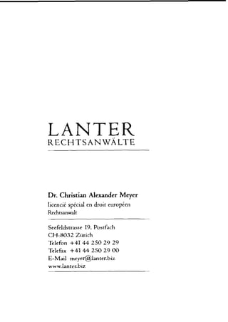 LANTER
Dr. Christian Alexander Meyer
licencie spicial en droic europien
Rechtsanwalt
Seefeldstrasse 19, Postfach
CH-8032 Zürich
Telefon +41 44 250 29 29
Telefax +41 44 250 29 00
E-Mail meyer@lanter.biz
 