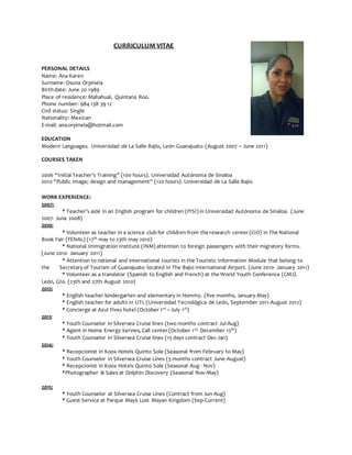CURRICULUM VITAE
PERSONAL DETAILS
Name: Ana Karen
Surname: Osuna Orpinela
Birth date: June 20 1989
Place of residence: Mahahual, Quintana Roo.
Phone number: 984 138 39 12
Civil status: Single
Nationality: Mexican
E-mail: ana.orpinela@hotmail.com
EDUCATION
Modern Languages. Universidad de La Salle Bajío, León Guanajuato (August 2007 – June 2011)
COURSES TAKEN
2006 “Initial Teacher’s Training” (100 hours). Universidad Autónoma de Sinaloa
2010 “Public image; design and management” (120 hours). Universidad de La Salle Bajío
WORK EXPERIENCE:
2007:
* Teacher’s aide in an English program for children (PISI) in Universidad Autónoma de Sinaloa. (June
2007- June 2008)
2010:
* Volunteer as teacher in a science club for children from the research center (CIO) in The National
Book Fair (FENAL) (17th may to 23th may 2010)
* National Immigration Institute (INM) attention to foreign passengers with their migratory forms.
(June 2010- January 2011)
* Attention to national and international tourists in the Touristic Information Module that belong to
the Secretary of Tourism of Guanajuato located in The Bajio International Airport. (June 2010- January 2011)
* Volunteer as a translator (Spanish to English and French) at the World Youth Conference (CMJ).
León, Gto. (23th and 27th August 2010)
2012:
* English teacher kindergarten and elementary in Hommy. (five months, January-May)
* English teacher for adults in UTL (Universidad Tecnológica de León, September 2011-August 2012)
* Concierge at Azul Fives hotel (October 1st – July 1st)
2013:
* Youth Counselor in Silversea Cruise lines (two months contract Jul-Aug)
* Agent in Home Energy Servies, Call center (October 1st- December 15th)
* Youth Counselor in Silversea Cruise lines (15 days contract Dec-Jan)
2014:
* Recepcionist in Koox Hotels Quinto Sole (Seasonal from February to May)
* Youth Counselor in Silversea Cruise Lines (3 months contract June-August)
* Recepcionist in Koox Hotels Quinto Sole (Seasonal Aug - Nov)
*Photographer & Sales at Dolphin Discovery (Seasonal Nov-May)
2015:
* Youth Counselor at Silversea Cruise Lines (Contract from Jun-Aug)
* Guest Service at Parque Mayà Lost Mayan Kingdom (Sep-Current)
 