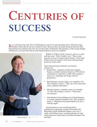 74 www. succeed.co.za Portfolio of business opportunities
William T. O’Hara’s book, Centuries of Success, starts
with the words: “Profit. Conflict. Love.” These words
form the essence of a typical family business. In his book,
O’Hara relives the legacies of the most enduring family
businesses in the world.
Some family businesses that have survived for
centuries are:
•	 Kongo Gumi, a Japanese construction company,
began as a temple restoration business in 578 and was
assimilated as a subsidiary in 2006. This company’s
motto was: “Challenge new things with new
perspectives.”
•	 Hoshi Ryokan, a hotel in Japan, was founded in 718.
This company’s motto is: “Take care of fire, learn from
water, cooperate with nature.”
•	 Marchesi Antinori, an Italian winery, was founded
in 1385. This company’s motto is: “The pursuit
of excellence.”
•	 John Brooke  Sons Holdings Ltd, United Kingdom,
is a textile company founded in 1541. This company’s
motto is: “Whatsoever thy hands findeth to do, do it
with thy might.”
Family businesses were around long before
multinational corporations emerged. Even before the
Babylonian, Greek and Roman empires, they were a
reality. And sibling rivalry, a prominent feature of some
family businesses, dates back to the biblical brothers Cain
and Abel!  
Centuries of
success
Itis a well-known fact only 25% of small businesses survive for more than three years, while the average
lifespan of those that do survive is around 25 years. However, there are family businesses that have been
doing business for centuries and a few, for even more than a millennium. The question is, if the average lifespan
of businesses is 25 years then why do some family businesses survive for centuries?
Family Business • Personality profile • Business ideas • Franchising • Retail fra
André Diederichs
by André Diederichs
 