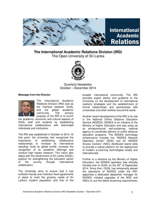 International Academic Relations Division (IRD) Newsletter October – December 2014 1
The International Academic Relations Division (IRD)
The Open University of Sri Lanka
Quarterly Newsletter
October – December 2014
Message from the Director
The International Academic
Relations Division (IRD) acts as
the interface between OUSL
and the global academic
community. The primary
purpose of the IRD is to enrich
the academic, economic and cultural aspects of
OUSL staff and students by establishing
international collaborations with likeminded
individuals and institutions.
The IRD was established in October of 2013. At
that point, the University had recognized the
importance of establishing collaborative
relationships to increase its international
standing, build its global profile, increase the
recognition of its academic offerings and
conduct high impact research. This vision also
aligns with the Government of Sri Lanka (GOSL)
position for strengthening the education sector
of the country through international
collaboration.
The University aims to ensure that it has
sufficient faculty and institution level agreements
in place to meet the growing needs of Sri
Lanka’s student population and that of the
broader international community. The IRD
provides expert advice and guidance to the
University on the development of international
relations strategies and the establishment of
formal relationships and partnerships with
universities and other entities around the world.
Another recent development of the IRD is its role
in the National Online Distance Education
Service (NODES). NODES is an initiative of the
Ministry of Higher Education and was setup as
an entrepreneurial, self-sustaining, national
agency to coordinate delivery of online distance
education programs. The NODES technology
infrastructure includes the “NODES Network
Operation Center” (NOC) and 23 “NODES
Access Centers” (NAC) distributed island wide
to provide a robust platform for the deployment
of modern e-Learning technologies locally and
internationally.
Further to a directive by the Ministry of Higher
Education, the NODES operation was officially
handed over to OUSL on the 30
th
of September
2014. Since then, OUSL has temporarily placed
the operations of NODES under the IRD;
appointed a dedicated datacenter manager for
NODES; initiated upgrades of the NOC and
NACs to suit the latest eLearning requirements;
 