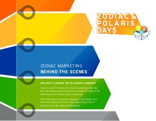 ZODIAC MARKETING
BEHIND THE SCENES
POLARIS®
& ZODIAC®
DAYS LAUNCH SUMMARY
Over the last 7 months, the brand marketing team has
been developing and executing strategies to support the
2014 Polaris and Zodiac Days campaign.
This high-impact national campaign is the largest and
most encompassing of the year, supporting in-store
special events throughout the season.
 