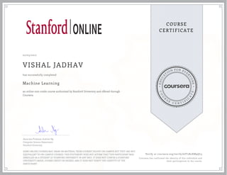 EDUCA
T
ION FOR EVE
R
YONE
CO
U
R
S
E
C E R T I F
I
C
A
TE
COURSE
CERTIFICATE
02/03/2017
VISHAL JADHAV
Machine Learning
an online non-credit course authorized by Stanford University and offered through
Coursera
has successfully completed
Associate Professor Andrew Ng
Computer Science Department
Stanford University
SOME ONLINE COURSES MAY DRAW ON MATERIAL FROM COURSES TAUGHT ON-CAMPUS BUT THEY ARE NOT
EQUIVALENT TO ON-CAMPUS COURSES. THIS STATEMENT DOES NOT AFFIRM THAT THIS PARTICIPANT WAS
ENROLLED AS A STUDENT AT STANFORD UNIVERSITY IN ANY WAY. IT DOES NOT CONFER A STANFORD
UNIVERSITY GRADE, COURSE CREDIT OR DEGREE, AND IT DOES NOT VERIFY THE IDENTITY OF THE
PARTICIPANT.
Verify at coursera.org/verify/6ZT2R2XM9QL3
Coursera has confirmed the identity of this individual and
their participation in the course.
 