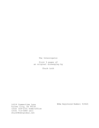 The Interrogator
first 5 pages of
an original screenplay by
Chuck Loch
14314 Summertime Lane
Culver City, CA 90230
(310) 559-2331 home/office
(310) 713-5480 cell
chuck9@sbcglobal.net
WGAw Registered Number: 919620
 