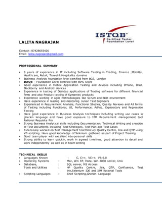 LALITA NAGRAJAN
Contact: 07428655426
Email: lalita.nagrajan@gmail.com
PROFESSIONAL SUMMARY
• 8 years of experience in IT including Software Testing in Trading, Finance ,Mobility,
Healthcare, Retail, Travel & Hospitality domains
• Business Analysis foundation level certified from BCS, London
• ISTQB - Foundation Level certified with 80% score
• Good experience in Mobile Application Testing and devices including IPhone, IPad,
Blackberry and Android devices
• Experience in testing of Desktop applications of Trading software for different financial
firms and also Product testing of Symantec products
• Experience working in Agile methodologies like Scrum and BDD environment
• Have experience in leading and mentoring Junior Test Engineers
• Experienced in Requirement Analysis, Functional Studies, Quality Reviews and All forms
of Testing including Functional, UI, Performance, Adhoc, Exploratory and Regression
Testing
• Have good experience in Business Analysis techniques including writing use cases in
gherkin language and have good exposure to IBM Requirement management tool
Rational Requisite Pro
• Strong Business Analytical skills including Documentation, Technical Writing and creation
of Test Documents including Test Strategies, Test Plan and Test Cases
• Extensively worked on Test Management tool Mercury Quality Centre, Jira and QTP using
VB scripting. Have good knowledge of Selenium gathered as part of Project Training
• Good team player with excellent interpersonal skills
• Strong ability to learn quickly, work in agreed timelines, good attention to detail and
work independently as well as in team setting
TECHNICAL SKILLS
• Languages Known : C, C++, VC++, VB 6.0
• Operating Systems : Mac, Win XP, Vista, Win 2008 server, Unix
• Database, : SQL server, MS Access
Tools and Utilities : HP Quality Centre, Jira, QTP, Confluence, Test
link,Selenium IDE and IBM Rational Tools
• Scripting Languages : Shell Scripting,Gherkin Language
 
