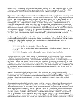 in 5 years GERS suggests that Scotland’s net fiscal balance, or budget deficit, was worse than that of the UK as a
whole even when allocating North Sea revenues to Scotland on an illustrative geographic basis.” The volatile
nature of oil prices is also taken into consideration by unionists as being too risky to be dependable.
Opponents of Scottish independence also cite the future of the resource itself, saying Scotland cannot rely on oil
alone because it is a finite natural resource. Facts and figures compiled by the Office of Budget Responsibility as
stated in a BBC report show that 40 billion barrels of oil have been extracted from the North Sea and only 24
billion could potentially still be extracted from the area, leaving only 30 to 40 years of production time, and
monetary gains, left. OBR predicts a 38% drop in oil revenue as early as 2017. Supporters argue that the oil
would be depleted much more slowly if it belonged only to Scotland, and that the monetary rewards from the
sale of the oil would be used to create a national fund that could support the whole country using just one-tenth
of the oil’s yearly revenue. Unionists want that revenue to stay with the whole of the UK, which could lose up to
90% of the money generated by North Sea oil if Scotland separates and the oil fields are divided up
geographically. An OBR forecast of Scotland’s oil revenues imply a decreased revenue stream between 2014 and
2017 which would have a much more adverse effect on Scotland’s economy than for the UK as a whole.
In relation to public spending, Scotland’s welfare system is expected to see huge overhauls should a “yes” vote
occur. In the Scottish government’s publication in support of independence, Scotland’s Future, the UK’s current
welfare system is described as “damaging” and “counterproductive”. Measures to be taken following
independence according to the document are:

Abolish the bedroom tax within the first year
Halt the further roll out of Universal Credit and Personal Independence Payments in
Scotland
Ensure that benefits and tax credits increase at least in line with inflation
The publication further states: “If there is a vote for independence in the referendum, the Scottish government
will ask the Westminster Government to stop the roll-out in Scotland of Universal Credit and Personal
Independence Payments immediately.” In a statement that should please unionists, an independent group set up
by Scotland’s Deputy First Minister, Nicola Sturgeon, has warned that an immediate separation from the UK’s
welfare system would create “serious risk to the continuity of payments” to both UK and Scottish claimants, and
that a fully independent social welfare system could take up to 2020 to fully implement. Yes Scotland states that
the infrastructure needed to implement welfare benefits throughout Scotland already exists there as part of the
UK’s current system.
In a move to curb the pro-independence movement which has steadily been gaining in support, the UK
government has announced it will devolve the power to set a cap on discretionary housing payments for citizens
who need extra help, thus allowing the Scottish Parliament the right to abolish the bedroom tax, a hugely
unpopular Conservative measure affecting UK citizens on low incomes with extra rooms living in council
housing.
Many separatists, including the Scottish Government itself, have attempted to draw off anti-London sentiments
to gain support. In other areas of the UK away from London, there is the perception that decision-making in
Westminster tends to favor the area in which it sits, to the disadvantage of the rest of the UK. Put bluntly, Liberal
Democrats business secretary Vince Cable once described London as “a giant suction machine draining the life
out of the UK.” Laws, economic policies, political power and transport innovations all appear to many living
outside of south east England to be London-centric, and that politicians based in London are too far removed
from the areas up north they are supposed to be governing to be able to properly represent their needs and
interests. The ingrained cultural dislike between the north and the south of England has somewhat been exploited
by Scottish separatists to further their cause to gain support specifically from northern Englanders. In Scotland’s
 
