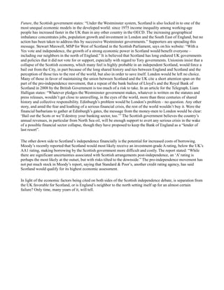 Future, the Scottish government states: “Under the Westminster system, Scotland is also locked in to one of the
most unequal economic models in the developed world: since 1975 income inequality among working-age
people has increased faster in the UK than in any other country in the OECD. The increasing geographical
imbalance concentrates jobs, population growth and investment in London and the South East of England, but no
action has been taken to address this by successive Westminster governments.” Supporters are spreading this
message. Stewart Maxwell, MSP for West of Scotland in the Scottish Parliament, says on his website: “With a
Yes vote and independence, the growth of a strong economic power in Scotland would benefit everyone –
including our neighbors in the north of England.” It is believed that Scotland has long endured UK governments
and policies that it did not vote for or support, especially with regard to Tory governments. Unionists insist that a
collapse of the Scottish economy, which many feel is highly probable in an independent Scotland, would force a
bail out from the City, in part because of the long shared history and ties between England and Scotland and the
perception of those ties to the rest of the world, but also in order to save itself. London would be left no choice.
Many of those in favor of maintaining the union between Scotland and the UK cite a short attention span on the
part of the pro-independence movement, that a repeat of the bank bailout of Lloyd’s and the Royal Bank of
Scotland in 2008 by the British Government is too much of a risk to take. In an article for the Telegraph, Liam
Halligan states: “Whatever pledges the Westminster government makes, whatever is written on the statutes and
press releases, wouldn’t get close to unravelling, in the eyes of the world, more than three centuries of shared
history and collective responsibility. Edinburgh’s problem would be London’s problem – no question. Any other
story, and amid the fear and loathing of a serious financial crisis, the rest of the world wouldn’t buy it. Were the
financial barbarians to gather at Edinburgh’s gates, the message from the money-men to London would be clear:
‘Bail out the Scots or we’ll destroy your banking sector, too.’” The Scottish government believes the country’s
annual revenues, in particular from North Sea oil, will be enough support to avert any serious crisis in the wake
of a possible financial sector collapse, though they have proposed to keep the Bank of England as a “lender of
last resort”.
The other down side to Scotland’s independence financially is the potential for increased costs of borrowing.
Moody’s recently reported that Scotland would most likely receive an investment-grade A rating, below the UK’s
AA1 rating, making borrowing by the Scottish government more difficult and costly. The report stated: “While
there are significant uncertainties associated with Scottish arrangements post-independence, an ‘A’ rating is
perhaps the most likely at the outset, but with risks tilted to the downside.” The pro-independence movement has
not put much stock in Moody’s report, saying that Standard  Poor’s, another credit rating agency, has said
Scotland would qualify for its highest economic assessment.
In light of the economic factors being cited on both sides of the Scottish independence debate, is separation from
the UK favorable for Scotland, or is England’s neighbor to the north setting itself up for an almost certain
failure? Only time, many years of it, will tell.
 