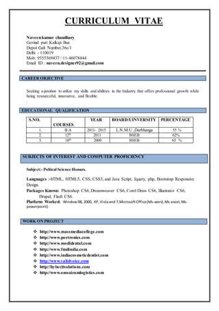 CURRICULUM VITAE
Naveenkumar chaudhary
Govind puri Kalkaji Bus
Depot Gali Number,36c/1
Delhi - 110019
Mob: 9555369437 / 11-46078444
Email ID : naveen.designer92@gmail.com
CAREER OBJECTIVE
Seeking a position to utilize my skills and abilities in the Industry that offers professional growth while
being resourceful, innovative, and flexible.
.
EDUCATIONAL QUALIFICATION
S.NO.
COURSES
YEAR BOARD/UINVERSITY PERCENTAGE
1. B.A 2011- 2015 L.N.M.U ,Darbhanga 55 %
2. 12th 2011 BSEB 62%
3. 10th 2009 BSEB 65 %
SUBJECTS OF INTEREST AND COMPUTER PROFICIENCY
Subject:- Poltical Science Honurs.
Languages :-HTML, HTML5, CSS, CSS3, and Java Script, Jquery, php, Bootstrap Responsive
Design.
Packages Known: Photoshop CS6, Dreamweaver CS6, Corel Draw CS6, Illustrator CS6,
Drupal, Flash CS6.
Platform Worked: Window98, 2000, XP,Vistaand 7,MicrosoftOffice(Ms-word,Ms-excel,Ms-
powerpoint).
WORK ON PROJECT
 http://www.massmediacollege.com
 http://www.portronics.com
 http://www.modidental.com
 http://www.fmdindia.com
 http://www.indiacosmeticdentist.com
 http://www.validvoice.com
 http://hybecitsolutions.com
 http://www.omsairamlogistics.com
 