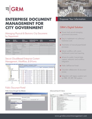Empower Your Information.
www.grmdocumentmanagement.com
ENTERPRISE DOCUMENT
MANAGEMENT FOR
CITY GOVERNMENT
Managing Physical & Electronic City Documents
by Department
Secure Cloud-Based Enterprise Content
Management, Workflow, & E-Forms
Public Document Portal
Public Access through City Website Advanced Search Criteria
GRM‘s Digital Solution
Proven track record managing
government documents
Easy to implement—no software/
hardware costs
Automation of manual paper-based
processes
Robust workflow with custom
dashboard control and reporting
eForms for public/internal data
capture, extraction and workflow
integration
Public Self-Service Portal
Citywide collaboration  document
access
Integration with Legacy systems such
as HRIS, AP, ERP, GIS systems
City Clerk
Human
Resources
Police
Department
Building/Planning/
Engineering
Public
Works
Accounting
Minutes On-Boarding Portal Bookings Large Format Plans Large Format Plans AP Workflow
Agreements E-Forms DR’s Permits Standard documents Invoices
Ordinances Employee
Documents
Citations
Resolutions Medical Information
Deeds I-9
Staff Reports Workers Comp
LOA
 