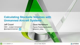 Join us on Twitter: #AU2014
Calculating Stockpile Volumes with
Unmanned Aircraft Systems
Jeff Cozart
CEO – Juniper Unmanned
@JuniperUnmanned
Dave Henderson
Topcon Positioning Systems
@topcon_today
 