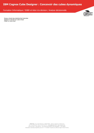 CERTYOU, 37 rue des Mathurins, 75008 PARIS - SAS au capital de 10 000 Euros
Tél : 01 42 93 52 72 - Fax : 01 70 72 02 72 - contact@certyou.com - www.certyou.com
RCS de Paris n° 804 509 461- TVA intracommunautaire FR03 804509461 - APE 8559A
Déclaration d’activité enregistrée sous le N° 11 75 52524 75 auprès du préfet de région d’Ile-de-France
IBM Cognos Cube Designer : Concevoir des cubes dynamiques
Formation Informatique / SGBD et Aide à la décision / Analyse décisionnelle
Niveaux virtuels dans deshiérarchies fusionnées
Appliquer la sécurité aux cubes virtuels
Publier un cube virtuel
 