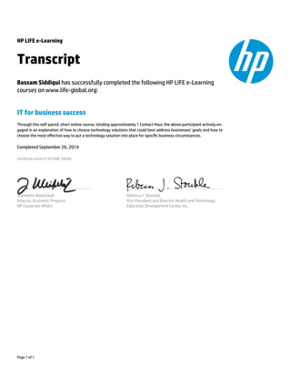 HP LIFE e-Learning
Transcript
Bassam Siddiqui has successfully completed the following HP LIFE e-Learning
courses on www.life-global.org:
IT for business success
Through this self-paced, short online course, totaling approximately 1 Contact Hour, the above participant actively en-
gaged in an exploration of how to choose technology solutions that could best address businesses’ goals and how to
choose the most eﬀective way to put a technology solution into place for specic business circumstances.
Completed September 26, 2014
Certicate serial #1457996-39098
Jeannette Weisschuh
Director, Economic Progress
HP Corporate Aﬀairs
Rebecca J. Stoeckle
Vice President and Director, Health and Technology
Education Development Center, Inc.
Page 1 of 1
 