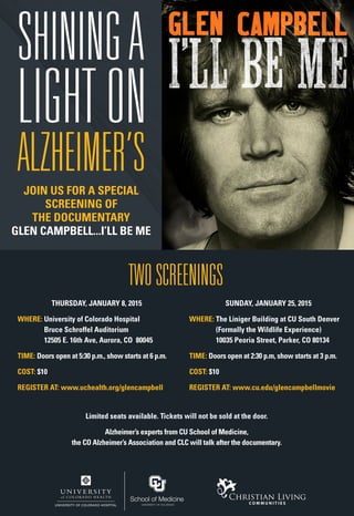 SHININGA
LIGHT ON
ALZHEIMER’S
TWO SCREENINGS
THURSDAY, JANUARY 8, 2015
WHERE: University of Colorado Hospital
Bruce Schroffel Auditorium
12505 E. 16th Ave, Aurora, CO 80045
TIME: Doors open at 5:30 p.m., show starts at 6 p.m.
COST: $10
REGISTER AT: www.uchealth.org/glencampbell
SUNDAY, JANUARY 25, 2015
WHERE: The Liniger Building at CU South Denver
(Formally the Wildlife Experience)
10035 Peoria Street, Parker, CO 80134
TIME: Doors open at 2:30 p.m, show starts at 3 p.m.
COST: $10
REGISTER AT: www.cu.edu/glencampbellmovie
Enriching the lives of seniors since 1972.
JOIN US FOR A SPECIAL
SCREENING OF
THE DOCUMENTARY
GLEN CAMPBELL...I’LL BE ME
Limited seats available. Tickets will not be sold at the door.
Alzheimer’s experts from CU School of Medicine,
the CO Alzheimer’s Association and CLC will talk after the documentary.
 