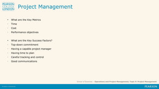School of Business – Operations and Project Management; Topic 9: Project Management
Project Management
• What are the Key Metrics
o
Time
o
Cost
o
Performance objectives
• What are the Key Success Factors?
o
Top-down commitment
o
Having a capable project manager
o
Having time to plan
o
Careful tracking and control
o
Good communications
 