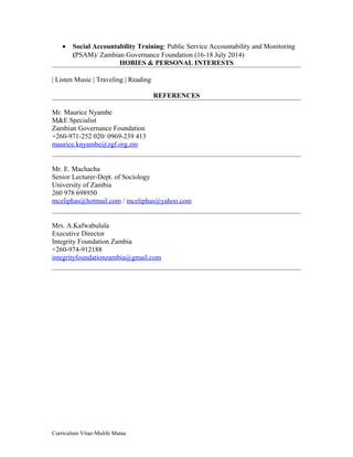 • Social Accountability Training: Public Service Accountability and Monitoring
(PSAM)/ Zambian Governance Foundation (16-18 July 2014)
HOBIES & PERSONAL INTERESTS
| Listen Music | Traveling | Reading
REFERENCES
Mr. Maurice Nyambe
M&E Specialist
Zambian Governance Foundation
+260-971-252 020/ 0969-239 413
maurice.knyambe@zgf.org.zm
Mr. E. Machacha
Senior Lecturer-Dept. of Sociology
University of Zambia
260 978 698950
mceliphas@hotmail.com / mceliphas@yahoo.com
Mrs. A.Kafwabulula
Executive Director
Integrity Foundation Zambia
+260-974-912188
integrityfoundationzambia@gmail.com
Curriculum Vitae-Mulife Mataa
 