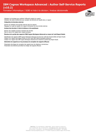 CERTYOU, 37 rue des Mathurins, 75008 PARIS - SAS au capital de 10 000 Euros
Tél : 01 42 93 52 72 - Fax : 01 70 72 02 72 - contact@certyou.com - www.certyou.com
RCS de Paris n° 804 509 461- TVA intracommunautaire FR03 804509461 - APE 8559A
Déclaration d’activité enregistrée sous le N° 11 75 52524 75 auprès du préfet de région d’Ile-de-France
IBM Cognos Workspace Advanced : Author Self-Service Reports
(v10.2)
Formation Informatique / SGBD et Aide à la décision / Analyse décisionnelle
Utilisation du formatage pour améliorer l'efficacité visuelle d'un rapport
Utilisation des styles conditionnels pour souligner des éléments de requête dans un rapport
Intégration de données externes
Examen de l'utilisation des données externes dans les rapports
Mappage d'un sujet de requête d'un rapport d'entreprise vers des données externes
Analyse des données à l'aide de tableaux et de graphiques
Révision des multiples processus d'analyse des données
Mise en œuvre d'un rapport pour chaque processus
Étendue de la portée des rapports d'IBM Cognos Workspace Advanced au moyen de l'outil Report Studio
Identification des rapports d'IBM Cognos Workspace Advanced pouvant tirer profit des fonctionnalités de Report Studio
Création d'un rapport dans Report Studio et l'ouvrir dans IBM Cognos Workspace Advanced
Création d'un rapport dans IBM Cognos Workspace Advanced et en étendre la portée dans Report Studio
Génération de rapports sur les processus de conception de rapports efficaces
Présentation des étapes de conception des rapports pour les rédacteurs commerciaux
Présentation des éléments permettant de rédiger des rapports efficaces
 