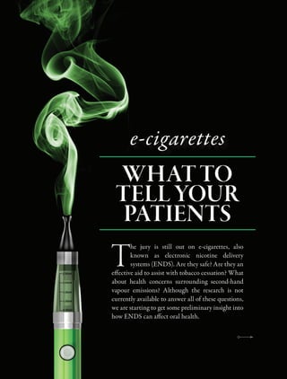 e-cigarettes
WHAT TO
TELL YOUR
PATIENTS
T
he jury is still out on e-cigarettes, also
known as electronic nicotine delivery
systems (ENDS). Are they safe? Are they an
effective aid to assist with tobacco cessation? What
about health concerns surrounding second-hand
vapour emissions? Although the research is not
currently available to answer all of these questions,
we are starting to get some preliminary insight into
how ENDS can affect oral health.
 