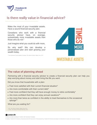 Is there really value in financial advice?
Make the most of your investable assets.
Have a sound financial security plan.
Canadians who work with a financial
security advisor have, on average,
substantially more investable assets than
those who do not.*
Just imagine what you could do with more.
So why wait? We can develop a
personalized plan and start growing your
wealth today.
* The Investment Funds Institute of Canada, The Value of Advice: Report, Nov. 2011
The value of planning ahead
Partnering with a financial security advisor to create a financial security plan can help you
stop worrying about money and start living the life you want.
Did you know that households with a plan:
Feel more satisfied with their current financial situation*
Are more comfortable with their current debt*
Feel more confident that they will have enough money to retire comfortably*
Are more confident that they can enjoy annual vacations**
Are more than twice as confident in the ability to treat themselves to the occasional
splurge**
What are you waiting for?
* IFIC: The Value of Advice: Report, May 2010
** FPSC: The Value of Financial Planning, 2012
Content provided courtesy of London Life Insurance Company
In Quebec, Freedom 55 Financial is a financial services firm and a firm in financial planning. Freedom 55 Financial and design are trademarks of London Life Insurance Company.
 