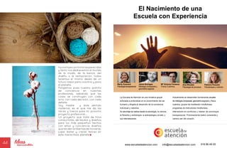 44
El Nacimiento de una
Escuela con Experiencia
Marly Kuenerz
Psicologíatranspersonal
Ana Rhodes
Psicología de procesos
Palmira Pozuelo
Psicoterapia y nutrición
Jaime Buhigas
Mitología comparada y
geometría sagrada
Mª Victoria Fonseca
Física Cuántica
La Escuela de Atención es una iniciativa grupal
enfocada a profundizar en el conocimiento del ser
humano y dirigida al desarrollo de la conciencia
individual y colectiva.
Su abordaje se realiza desde la psicología, la ciencia,
la filosofía y simbología, la antropología y el arte, y
sus interrelaciones.
Actualmente se desarrollan formaciones anuales
de mitología comparada, geometría sagrada y física
cuántica, grupos de meditación mindfulness,
programas de instructores mindfulness,
intervención en conflictos y máster de psicología
transpersonal. Próximamente teatro consciente y
camino zen del corazón.
www.escueladeatencion.com 616 86 49 05info@escueladeatencion.com
hijosehijasconhistoriasparecidas
y tanto nos dediquemos al mundo
de la moda, de la banca, del
diseño o la restauración, todos
tenemos el mismo deseo de un
futuro mejor para nosotros y para
el planeta.
Pongamos pues nuestro granito
de conciencia en nuestras
profesiones, sabiendo que las
cosas se construyen con cada
acto, con cada decisión, con cada
detalle.
Soy madre y éste sentido
maternal, es el que me da las
raíces y fuerza para mi próximo
proyecto profesional…
Un proyecto que trata de hilos
conductores, de tejidos y diseños
para los más pequeños hechos
con amor y conciencia; diseños
que les den la libertad de moverse,
jugar, bailar y crecer felices en
éste maravilloso planeta
 