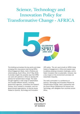Science, Technology and
Innovation Policy for
Transformative Change - AFRICA
This brieﬁng summarises the key points and ideas
emerging from discussions held during SPRU-
Africa Engagement Week, held in Pretoria and
Johannesburg, South Africa, 23-27 May 2016.
It provides insight into possible ways that SPRU
can work with partners in Africa to develop STI
policies for transformative change. The week
brought together a wide range of stakeholders
and included different sectors, including
government agencies, universities and research
centres, ﬁrms involved in innovation, and non-
governmental organisations, to discuss issues
related to Science, Technology and Innovation
(STI) policy. The aim was to build on SPRU’s long
history of engagement in Africa and explore ways
to address pressing innovation challenges, and to
foster innovation that is sustainable, inclusive, has
a low impact on the environment and does not
exacerbate inequality.
The week culminated in a conference on
Science, Technology and Innovation Policies for
Transformative Change, held in partnership with
the South African Department for Science and
Technology, with delegates from countries across
Africa.
 