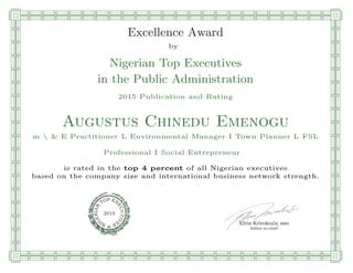 qmmmmmmmmmmmmmmmmmmmmmmmplllllllllllllllll
Excellence Award
by
Nigerian Top Executives
in the Public Administration
2015 Publication and Rating
Augustus Chinedu Emenogu
m  & E Practitioner L Environmental Manager I Town Planner L FSL
Professional I Social Entrepreneur
is rated in the top 4 percent of all Nigerian executives
based on the company size and international business network strength.
Elvis Krivokuca, MBA
P EXOT
EC
N
U
AI
T
R
IV
E
E
G
I SN
2015
Editor-in-chief
nnnnnnnnnnnnnnnnnrooooooooooooooooooooooos
 