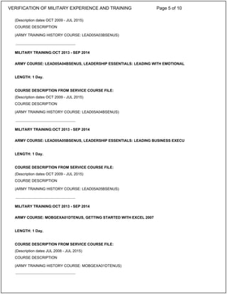 (Description dates OCT 2009 - JUL 2015)
COURSE DESCRIPTION
(ARMY TRAINING HISTORY COURSE: LEAD05A03BSENUS)
MILITARY TRAINING:OCT 2013 - SEP 2014
ARMY COURSE: LEAD05A04BSENUS, LEADERSHIP ESSENTIALS: LEADING WITH EMOTIONAL
LENGTH: 1 Day.
COURSE DESCRIPTION FROM SERVICE COURSE FILE:
(Description dates OCT 2009 - JUL 2015)
COURSE DESCRIPTION
(ARMY TRAINING HISTORY COURSE: LEAD05A04BSENUS)
MILITARY TRAINING:OCT 2013 - SEP 2014
ARMY COURSE: LEAD05A05BSENUS, LEADERSHIP ESSENTIALS: LEADING BUSINESS EXECU
LENGTH: 1 Day.
COURSE DESCRIPTION FROM SERVICE COURSE FILE:
(Description dates OCT 2009 - JUL 2015)
COURSE DESCRIPTION
(ARMY TRAINING HISTORY COURSE: LEAD05A05BSENUS)
MILITARY TRAINING:OCT 2013 - SEP 2014
ARMY COURSE: MOBGEXA01DTENUS, GETTING STARTED WITH EXCEL 2007
LENGTH: 1 Day.
COURSE DESCRIPTION FROM SERVICE COURSE FILE:
(Description dates JUL 2008 - JUL 2015)
COURSE DESCRIPTION
(ARMY TRAINING HISTORY COURSE: MOBGEXA01DTENUS)
_____________________________
_____________________________
_____________________________
_____________________________
VERIFICATION OF MILITARY EXPERIENCE AND TRAINING Page 5 of 10
 