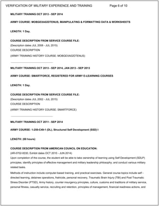 MILITARY TRAINING:OCT 2013 - SEP 2014
ARMY COURSE: MOBGEXA02DTENUS, MANIPULATING & FORMATTING DATA & WORKSHEETS
LENGTH: 1 Day.
COURSE DESCRIPTION FROM SERVICE COURSE FILE:
(Description dates JUL 2008 - JUL 2015)
COURSE DESCRIPTION
(ARMY TRAINING HISTORY COURSE: MOBGEXA02DTENUS)
MILITARY TRAINING:OCT 2013 - SEP 2014, JAN 2013 - SEP 2013
ARMY COURSE: SMARTFORCE, REGISTERED FOR ARMY E-LEARNING COURSES
LENGTH: 1 Day.
COURSE DESCRIPTION FROM SERVICE COURSE FILE:
(Description dates JUL 2002 - JUL 2015)
COURSE DESCRIPTION
(ARMY TRAINING HISTORY COURSE: SMARTFORCE)
MILITARY TRAINING:OCT 2011 - SEP 2014
ARMY COURSE: 1-250-C49-1 (DL), Structured Self Development (SSD) I
LENGTH: (69 hours)
COURSE DESCRIPTION FROM AMERICAN COUNCIL ON EDUCATION:
(AR-0702-0030, Exhibit dates OCT 2010 - JUN 2014)
Upon completion of the course, the student will be able to take ownership of learning using Self Development (SDLP)
principles; identify principles of effective management and military leadership philosophy; and conduct various military
related tasks.
Methods of instruction include computer-based training, and practical exercises. General course topics include self -
directed learning, detainee operations, fratricide, personal recovery, Traumatic Brain Injury (TBI) and Post Traumatic
Stress Disorder (PTSD), Army history, counter insurgency principles, culture, customs and traditions of military service,
personal fitness, casualty service, recruiting and retention, principles of management, financial readiness actions, and
_____________________________
_____________________________
VERIFICATION OF MILITARY EXPERIENCE AND TRAINING Page 6 of 10
 