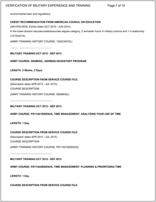 environmental laws and regulations.
CREDIT RECOMMENDATION FROM AMERICAN COUNCIL ON EDUCATION
(AR-0702-0030, Exhibit dates OCT 2010 - JUN 2014)
In the lower-division baccalaureate/associate degree category, 2 semester hours in military science and 1 in leadership
(12/10)(4/14).
(ARMY TRAINING HISTORY COURSE: 1250C491DL)
MILITARY TRAINING:OCT 2012 - SEP 2013
ARMY COURSE: 99GMHDL, GERMAN HEADSTART PROGRAM
LENGTH: 2 Weeks, 2 Days.
COURSE DESCRIPTION FROM SERVICE COURSE FILE:
(Description dates APR 2012 - JUL 2015)
COURSE DESCRIPTION
(ARMY TRAINING HISTORY COURSE: 99GMHDL)
MILITARY TRAINING:OCT 2012 - SEP 2013
ARMY COURSE: PD11A01BSENUS, TIME MANAGEMENT: ANALYZING YOUR USE OF TIME
LENGTH: 1 Day.
COURSE DESCRIPTION FROM SERVICE COURSE FILE:
(Description dates APR 2010 - JUL 2015)
COURSE DESCRIPTION
(ARMY TRAINING HISTORY COURSE: PD11A01BSENUS)
MILITARY TRAINING:OCT 2012 - SEP 2013
ARMY COURSE: PD11A02BSENUS, TIME MANAGEMENT: PLANNING & PRIORITIZING TIME
LENGTH: 1 Day.
COURSE DESCRIPTION FROM SERVICE COURSE FILE:
_____________________________
_____________________________
_____________________________
VERIFICATION OF MILITARY EXPERIENCE AND TRAINING Page 7 of 10
 