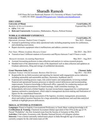 Sharadh Ramesh
5185 Ponce De Leon Boulevard, Pearson 115, University of Miami, Coral Gables
+1 (805) 501 8840 | sharadh1994@gmail.com | linkedin.com/sharadhramesh
EDUCATION
University of Miami Coral Gables, FL
Bachelor of Arts in Economics Expected May 2018
 GPA: 3.91/ 4.0
 Relevant Coursework: Economics, Mathematics, Physics, Political Science
WORK & LEADERSHIP EXPERIENCE
University of Miami, Coral Gables, FL
Operations Assistant, Student Center Complex Nov 2015 – Present
 Assisted in performing various daily operational tasks including preparing rooms for conferences,
and scheduling reservations.
 Repair electronic equipment when it malfunctions and address customer issues.
Peer Tutor, Whitten Academic Resource Center Oct 2015 – Dec 2015
 Tutored at least 3 different students in Economics and Physics between 5 and 15 hours a week.
Research Assistant, Accounting Department May 2015 – Aug 2015
 Assisted Accounting professors in data collection and analysis in various research projects.
 Handled most of the administrative tasks of the department such as data collection and updation on
Graduate admissions, filing and storage of confidential documents.
Grant Thornton India, LLP Chennai, India
Graduate Trainee/ Articled Assistant, Business Risk Services Sep 2011 – Oct 2014
 Responsible for on-field execution and reporting for internal audit engagements across industries
including automobile and automobile ancillary, electronics, healthcare and IT.
 Experienced in drafting process maps, risk-control matrix and independently reviewing multiple
financial and operational business processes to identify control deficiencies and recommending
improvements. Extensive knowledge in Microsoft office, especially for conducting analyses and
preparing graphical presentations for board meetings, Audit committee meetings, etc.
 Independently delivered a Global Supplier Account reconciliation engagement for a multinational
Japanese automotive manufacturer, which aided in management decision-making and finalization of
figures for the consolidated financials.
 Performed a complete design assessment of the logistics, inventory management, procurement,
direct and indirect taxation functions for a large automobile manufacturer and used data analytical
methods to highlight process deficiencies.
SKILLS, ACTIVITIES & INTERESTS
Languages: Fluent in English; Conversational Proficiency in Tamil, Basic working knowledge in R
Certifications & Training: Chartered Accountant (Indian equivalent of the CPA) at the age of 19;
Passed “Probability”, the first Actuarial exam from the Society of Actuaries in May 2016.
Activities: Club tennis, Economics club, Member National Society of Collegiate scholars.
Interests: I was a former nationally ranked tennis player in India through the age of seventeen. I
currently compete for the club tennis team at UM.
 