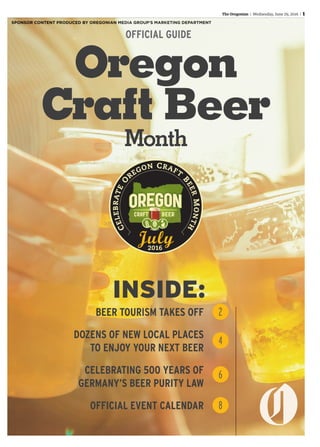 The Oregonian | Wednesday,Wednesday,Wednesday June 29, 2016 | 1
Oregon
Craft Beer
Month
BEER TOURISM TAKES OFF
DOZENS OF NEW LOCAL PLACES
TO ENJOY YOUR NEXT BEER
CELEBRATING 500 YEARS OF
GERMANY’S BEER PURITY LAW
OFFICIAL EVENT CALENDAR
2
4
6
8
INSIDE:
OFFICIAL GUIDE
SPONSOR CONTENT PRODUCED BY OREGONIAN MEDIA GROUP’S MARKETING DEPARTMENT
 