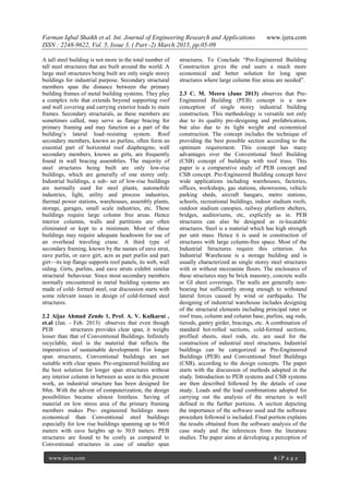 Farman Iqbal Shaikh et al. Int. Journal of Engineering Research and Applications www.ijera.com
ISSN : 2248-9622, Vol. 5, Issue 3, ( Part -2) March 2015, pp.05-09
www.ijera.com 6 | P a g e
A tall steel building is not more in the total number of
tall steel structures that are built around the world. A
large steel structures being built are only single storey
buildings for industrial purpose. Secondary structural
members span the distance between the primary
building frames of metal building systems. They play
a complex role that extends beyond supporting roof
and wall covering and carrying exterior loads to main
frames. Secondary structurals, as these members are
sometimes called, may serve as flange bracing for
primary framing and may function as a part of the
building’s lateral load–resisting system. Roof
secondary members, known as purlins, often form an
essential part of horizontal roof diaphragms; wall
secondary members, known as girts, are frequently
found in wall bracing assemblies. The majority of
steel structures being built are only low-rise
buildings, which are generally of one storey only.
Industrial buildings, a sub- set of low-rise buildings
are normally used for steel plants, automobile
industries, light, utility and process industries,
thermal power stations, warehouses, assembly plants,
storage, garages, small scale industries, etc. These
buildings require large column free areas. Hence
interior columns, walls and partitions are often
eliminated or kept to a minimum. Most of these
buildings may require adequate headroom for use of
an overhead traveling crane. A third type of
secondary framing, known by the names of eave strut,
eave purlin, or eave girt, acts as part purlin and part
girt—its top flange supports roof panels, its web, wall
siding. Girts, purlins, and eave struts exhibit similar
structural behaviour. Since most secondary members
normally encountered in metal building systems are
made of cold- formed steel, our discussion starts with
some relevant issues in design of cold-formed steel
structures.
2.2 Aijaz Ahmad Zende 1, Prof. A. V. Kulkarni ,
et.al (Jan. - Feb. 2013) observes that even though
PEB structures provides clear span, it weighs
lesser than that of Conventional Buildings. Infinitely
recyclable, steel is the material that reflects the
imperatives of sustainable development. For longer
span structures, Conventional buildings are not
suitable with clear spans. Pre-engineered building are
the best solution for longer span structures without
any interior column in between as seen in this present
work, an industrial structure has been designed for
88m. With the advent of computerization, the design
possibilities became almost limitless. Saving of
material on low stress area of the primary framing
members makes Pre- engineered buildings more
economical than Conventional steel buildings
especially for low rise buildings spanning up to 90.0
meters with eave heights up to 30.0 meters. PEB
structures are found to be costly as compared to
Conventional structures in case of smaller span
structures. To Conclude ―Pre-Engineered Building
Construction gives the end users a much more
economical and better solution for long span
structures where large column free areas are needed‖.
2.3 C. M. Meera (June 2013) observes that Pre-
Engineered Building (PEB) concept is a new
conception of single storey industrial building
construction. This methodology is versatile not only
due to its quality pre-designing and prefabrication,
but also due to its light weight and economical
construction. The concept includes the technique of
providing the best possible section according to the
optimum requirement. This concept has many
advantages over the Conventional Steel Building
(CSB) concept of buildings with roof truss. This
paper is a comparative study of PEB concept and
CSB concept. Pre-Engineered Building concept have
wide applications including warehouses, factories,
offices, workshops, gas stations, showrooms, vehicle
parking sheds, aircraft hangars, metro stations,
schools, recreational buildings, indoor stadium roofs,
outdoor stadium canopies, railway platform shelters,
bridges, auditoriums, etc, explicitly as in. PEB
structures can also be designed as re-locatable
structures. Steel is a material which has high strength
per unit mass. Hence it is used in construction of
structures with large column-free space. Most of the
Industrial Structures require this criterion. An
Industrial Warehouse is a storage building and is
usually characterized as single storey steel structures
with or without mezzanine floors. The enclosures of
these structures may be brick masonry, concrete walls
or GI sheet coverings. The walls are generally non-
bearing but sufficiently strong enough to withstand
lateral forces caused by wind or earthquake. The
designing of industrial warehouse includes designing
of the structural elements including principal rater or
roof truss, column and column base, purlins, sag rods,
tierods, gantry girder, bracings, etc. A combination of
standard hot-rolled sections, cold-formed sections,
profiled sheets, steel rods, etc. are used for the
construction of industrial steel structures. Industrial
buildings can be categorized as Pre-Engineered
Buildings (PEB) and Conventional Steel Buildings
(CSB), according to the design concepts. The paper
starts with the discussion of methods adopted in the
study. Introduction to PEB systems and CSB systems
are then described followed by the details of case
study. Loads and the load combinations adopted for
carrying out the analysis of the structure is well
defined in the further portions. A section depicting
the importance of the software used and the software
procedure followed is included. Final portion explains
the results obtained from the software analysis of the
case study and the inferences from the literature
studies. The paper aims at developing a perception of
 
