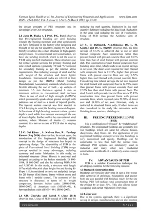 Farman Iqbal Shaikh et al. Int. Journal of Engineering Research and Applications www.ijera.com
ISSN : 2248-9622, Vol. 5, Issue 3, ( Part -2) March 2015, pp.05-09
www.ijera.com 7 | P a g e
the design concepts of PEB structures and its
advantages over CSB structures.
2.4 Jatin D. Thaka r, 2 Prof. P.G. Patel observes
that Pre-engineered building are steel building
wherein the framing members and other components
are fully fabricated in the factory after designing and
brought to the site for assembly, mainly by nut-bolts,
thereby resulting into a steel structure of high quality
and precision. In conventional steel construction, we
have site welding involved, which is not the case in
P.E.B using nut-bolt mechanism. These structures use
hot rolled tapered sections for primary framing and
cold rolled sections (generally ―Z‖and ―C‖sections)
for secondary framing as per the internal stress
requirements, thus reducing wastage of steel and the
self- weight of the structure and hence lighter
foundations. International codes are referred in their
design as per the MBMA (Metal Building
Manufacturers Association) standards which are more
flexible allowing the use of built - up sections of
minimum 3.5 mm thickness against 6 mm as
minimum criteria in conventional steel sections
.There is use of steel of high strength (345MPa)
which prominently speaks about greater strength with
judicious use of steel as a result of tapered profile.
The tapered section concept was first adopted in
U.S.A keeping in mind the bending moment diagram.
At locations of high bending moment values, greater
depth is used while less moment encouraged the use
of lesser depths. Further unlike the conventional steel
sections, where Moment of inertia (I) remains
constant, it is not so in case of P.E.B due to varying
depths.
2.5 G. Sai Kiran , A. Kailasa Rao, R . Pradeep
Kumar (Aug 2014) observes that, In recent years, the
introduction of Pre Engineered Building (PEB)
concept in the design of structures has helped in
optimizing design. The adoptability of PEB in the
place of Conventional Steel Building (CSB) design
concept resulted in many advantages, including
economy and easier fabrication. In this study, an
industrial structure (Ware House) is analyzed and
designed according to the Indian standards, IS 800-
1984, IS 800-2007 and also by referring MBMA-96
and AISC-89. In this study, a structure with length
187m,width 40m,with clear height 8m and having R-
Slope 1:10,isconsidered to carry out analysis& design
for 2D frames (End frame, frame without crane and
frame with 3 module cranes). The economy of the
structure is discussed in terms of its weight
comparison, between Indian codes (IS800-1984,
IS800-2007) & American code (MBMA-96), &
between Indian codes (IS800-1984, IS800-2007).
2.6 S.D. Charkha and Latesh S (June 2014)
observes that, Using of PEB instead of CSB may be
reducing the steel quantity. Reduction in the steel
quantity definitely reducing the dead load. Reduction
in the dead load reducing the size of Foundation.
Using of PEB increase the Aesthetic view of
structure.
2.7 U. D. Dabhade1, N.A.Hedaoo2, Dr. L. M.
Gupta3 and Dr. G. N(2009) observes that, the time
savings of 55.3% is achieved due to use of steel
framed composite floor construction rather than
precast framed with precast concrete floor and 14.3%
time than that of steel framed with precast concrete
slab. The construction of steel framed composite floor
building saves time, which leads to an overall savings
in net cost. The direct cost required for steel framed
with composite floor is 23.10%, higher than precast
frame with precast concrete floor and only 0.52%
higher than steel framed with precast concrete floor.
Considering time related savings, the net cost required
for steel framed with composite floor is 12.99%, more
than precast frame with precast concrete floor and
2.32% less than steel frame with precast floor. The
steel framed with precast concrete floor saves 35.83%
construction time than precast frame with precast
concrete floor, which required extra 22.70% of direct
cost and 14.96% of net cost. However, study is
restricted to structural frame only. If other items are
also considered in the study like excavation work,
finishing items, services, cladding etc
III. PRE ENGINEERED BUILDING
(PEB)
It is a combination of ―precast‖ & ―prefabricated‖
structures. Pre engineered buildings are generally low
rise buildings which are ideal for offices, houses,
showrooms, shop fronts etc. The application of pre
engineered buildings concept to low rise buildings is
very economical and speedy. Buildings can be
constructed in less than half the normal time.
Although PEB systems are extensively used in
industrial and many other non residential
constructions worldwide, it is relatively a new concept
in India.
IV. ADVANTAGES OF PEB
PEB is a suitable Construction technique for
developing countries for the following reasons:
4.1 Reduced construction time
Buildings are typically delivered in just a few weeks
after approval of drawings. Foundation and anchor
bolts are cast parallel with finished, ready for the site
bolting. PEB will reduces total construction time of
the project by at least 50%. This also allows faster
occupancy and earlier realization of revenue.
4.2 Lower cost
Due to the systems approach, there is a significant
saving in design, manufacturing and on site erection
 