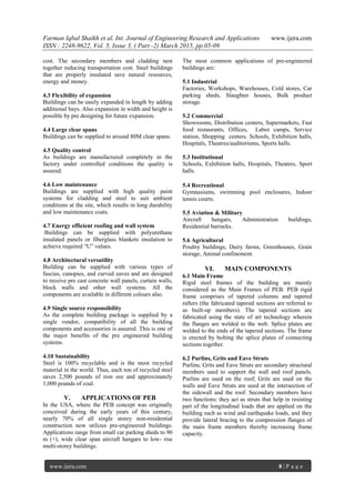 Farman Iqbal Shaikh et al. Int. Journal of Engineering Research and Applications www.ijera.com
ISSN : 2248-9622, Vol. 5, Issue 3, ( Part -2) March 2015, pp.05-09
www.ijera.com 8 | P a g e
cost. The secondary members and cladding nest
together reducing transportation cost. Steel buildings
that are properly insulated save natural resources,
energy and money.
4.3 Flexibility of expansion
Buildings can be easily expanded in length by adding
additional bays. Also expansion in width and height is
possible by pre designing for future expansion.
4.4 Large clear spans
Buildings can be supplied to around 80M clear spans.
4.5 Quality control
As buildings are manufactured completely in the
factory under controlled conditions the quality is
assured.
4.6 Low maintenance
Buildings are supplied with high quality paint
systems for cladding and steel to suit ambient
conditions at the site, which results in long durability
and low maintenance coats.
4.7 Energy efficient roofing and wall system
Buildings can be supplied with polyurethane
insulated panels or fiberglass blankets insulation to
achieve required ―U‖ values.
4.8 Architectural versatility
Building can be supplied with various types of
fascias, canopies, and curved eaves and are designed
to receive pre cast concrete wall panels, curtain walls,
block walls and other wall systems. All the
components are available in different colours also.
4.9 Single source responsibility
As the complete building package is supplied by a
single vendor, compatibility of all the building
components and accessories is assured. This is one of
the major benefits of the pre engineered building
systems.
4.10 Sustainability
Steel is 100% recyclable and is the most recycled
material in the world. Thus, each ton of recycled steel
saves 2,500 pounds of iron ore and approximately
1,000 pounds of coal.
V. APPLICATIONS OF PEB
In the USA, where the PEB concept was originally
conceived during the early years of this century,
nearly 70% of all single storey non-residential
construction now utilizes pre-engineered buildings.
Applications range from small car parking sheds to 90
m (+), wide clear span aircraft hangars to low- rise
multi-storey buildings.
The most common applications of pre-engineered
buildings are:
5.1 Industrial
Factories, Workshops, Warehouses, Cold stores, Car
parking sheds, Slaughter houses, Bulk product
storage.
5.2 Commercial
Showrooms, Distribution centers, Supermarkets, Fast
food restaurants, Offices, Labor camps, Service
station, Shopping centers. Schools, Exhibition halls,
Hospitals, Theatres/auditoriums, Sports halls.
5.3 Institutional
Schools, Exhibition halls, Hospitals, Theatres, Sport
halls.
5.4 Recreational
Gymnasiums, swimming pool enclosures, Indoor
tennis courts.
5.5 Aviation & Military
Aircraft hangars, Administration buildings,
Residential barracks.
5.6 Agricultural
Poultry buildings, Dairy farms, Greenhouses, Grain
storage, Animal confinement.
VI. MAIN COMPONENTS
6.1 Main Frame
Rigid steel frames of the building are mainly
considered as the Main Frames of PEB. PEB rigid
frame comprises of tapered columns and tapered
rafters (the fabricated tapered sections are referred to
as built-up members). The tapered sections are
fabricated using the state of art technology wherein
the flanges are welded to the web. Splice plates are
welded to the ends of the tapered sections. The frame
is erected by bolting the splice plates of connecting
sections together.
6.2 Purlins, Grits and Eave Struts
Purlins, Grits and Eave Struts are secondary structural
members used to support the wall and roof panels.
Purlins are used on the roof; Grits are used on the
walls and Eave Struts are used at the intersection of
the sidewall and the roof. Secondary members have
two functions: they act as struts that help in resisting
part of the longitudinal loads that are applied on the
building such as wind and earthquake loads, and they
provide lateral bracing to the compression flanges of
the main frame members thereby increasing frame
capacity.
 