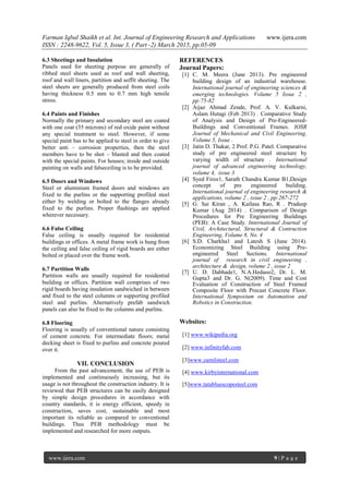 Farman Iqbal Shaikh et al. Int. Journal of Engineering Research and Applications www.ijera.com
ISSN : 2248-9622, Vol. 5, Issue 3, ( Part -2) March 2015, pp.05-09
www.ijera.com 9 | P a g e
6.3 Sheetings and Insulation
Panels used for sheeting purpose are generally of
ribbed steel sheets used as roof and wall sheeting,
roof and wall liners, partition and soffit sheeting. The
steel sheets are generally produced from steel coils
having thickness 0.5 mm to 0.7 mm high tensile
stress.
6.4 Paints and Finishes
Normally the primary and secondary steel are coated
with one coat (35 microns) of red oxide paint without
any special treatment to steel. However, if some
special paint has to be applied to steel in order to give
better anti – corrosion properties, then the steel
members have to be shot – blasted and then coated
with the special paints. For houses; inside and outside
painting on walls and falseceiling is to be provided.
6.5 Doors and Windows
Steel or aluminium framed doors and windows are
fixed to the purlins or the supporting profiled steel
either by welding or bolted to the flanges already
fixed to the purlins. Proper flashings are applied
wherever necessary.
6.6 False Ceiling
False ceiling is usually required for residential
buildings or offices. A metal frame work is hung from
the ceiling and false ceiling of rigid boards are either
bolted or placed over the frame work.
6.7 Partition Walls
Partition walls are usually required for residential
building or offices. Partition wall comprises of two
rigid boards having insulation sandwiched in between
and fixed to the steel columns or supporting profiled
steel and purlins. Alternatively prefab sandwich
panels can also be fixed to the columns and purlins.
6.8 Flooring
Flooring is usually of conventional nature consisting
of cement concrete. For intermediate floors; metal
decking sheet is fixed to purlins and concrete poured
over it.
VII. CONCLUSION
From the past advancement, the use of PEB is
implemented and continuously increasing, but its
usage is not throughout the construction industry. It is
reviewed that PEB structures can be easily designed
by simple design procedures in accordance with
country standards, it is energy efficient, speedy in
construction, saves cost, sustainable and most
important its reliable as compared to conventional
buildings. Thus PEB methodology must be
implemented and researched for more outputs.
REFERENCES
Journal Papers:
[1] C. M. Meera (June 2013). Pre engineered
building design of an industrial warehouse.
International journal of engineering sciences &
emerging technologies. Volume 5 Issue 2 ,
pp:75-82
[2] Aijaz Ahmad Zende, Prof. A. V. Kulkarni,
Aslam Hutagi (Feb 2013) . Comparative Study
of Analysis and Design of Pre-Engineered-
Buildings and Conventional Frames. IOSR
Journal of Mechanical and Civil Engineering,
Volume 5, Issue .
[3] Jatin D. Thakar, 2 Prof. P.G. Patel. Comparative
study of pre engineered steel structure by
varying width of structure . International
journal of advanced engineering technology,
volume 4, issue 3
[4] Syed Firoz1, Sarath Chandra Kumar B1,Design
concept of pre engineered building.
International journal of engineering research &
applications, volume 2 , issue 2 , pp:267-272
[5] G. Sai Kiran , A. Kailasa Rao, R . Pradeep
Kumar (Aug 2014) . Comparison of Design
Procedures for Pre Engineering Buildings
(PEB): A Case Study. International Journal of
Civil, Architectural, Structural & Contruction
Engineering, Volume 8, No. 4
[6] S.D. Charkha1 and Latesh S (June 2014).
Economizing Steel Building using Pre-
engineered Steel Sections. International
journal of research in civil engineering ,
architecture & design, volume 2 , issue 2
[7] U. D. Dabhade1, N.A.Hedaoo2, Dr. L. M.
Gupta3 and Dr. G. N(2009). Time and Cost
Evaluation of Construction of Steel Framed
Composite Floor with Precast Concrete Floor.
International Symposium on Automation and
Robotics in Construction.
Websites:
[1] www.wikipedia.org
[2] www.infinityfab.com
[3]www.zamilsteel.com
[4] www.kirbyinternational.com
[5]www.tatabluescopesteel.com
 