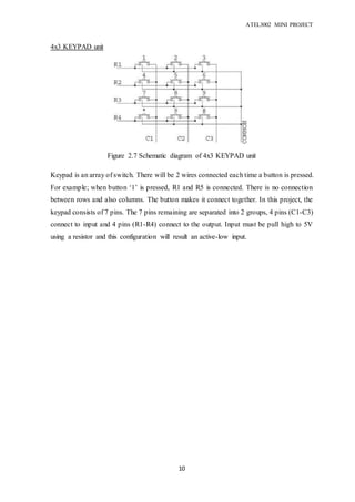 ATEL3002 MINI PROJECT
10
4x3 KEYPAD unit
Keypad is an array of switch. There will be 2 wires connected each time a button is pressed.
For example; when button ‘1’ is pressed, R1 and R5 is connected. There is no connection
between rows and also columns. The button makes it connect together. In this project, the
keypad consists of 7 pins. The 7 pins remaining are separated into 2 groups, 4 pins (C1-C3)
connect to input and 4 pins (R1-R4) connect to the output. Input must be pull high to 5V
using a resistor and this configuration will result an active-low input.
Figure 2.7 Schematic diagram of 4x3 KEYPAD unit
micontroller
 